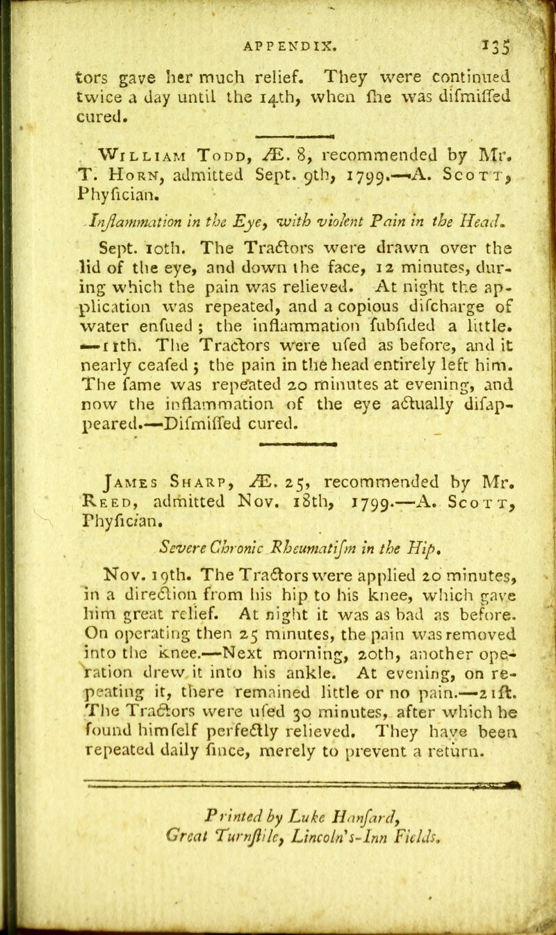 tors gave ber much relief. They were continued twice a day until the 14th, when flie was difmifled cured. William Todd, -^.8, recommended by Mr. T. Horn, admitted Sept. 9th, 1799.—«A. Scott^ Phyfician. - Inflammation in the Eye^ ^ojith violent Pain in the Reach Sept. loth. The Tra6lors were drawn over the lid of the eye, and down the face, 12 minutes, dur- ing which the pain was relieved. At night the ap- plication was repeated, and a copious difeharge of water enfued ; the inflammation fubfided a little, ^itth. The Tractors vv'ere ufed as before, audit nearly ceafed ; the pain in the head entirely left him. The fame was repeated 20 minutes at evening, and now the inflammation of the eye adtually difap- Xieared.—Difmhfed cured. James Sharp, JE, 25, recommended by Mr. Reed, adrhitted Nov. i8th, 1799.—Scott, Phyfic/an, Severe Chronic Rheumatijm in the Hip* Nov. 19th. The Tra6i:ors were applied 20 minutes, in a direction from his hip to his knee, which gave him great relief. At night it was as bad as before. On operating then 25 minutes, the pain was removed into the knee.—Next morning, 20th, another ope-^ Vation drew it into his ankle. At evening, on re- peating it, there remained little or no pain.—21ft. The TraiJIors were ufed 30 minutes, after which he found himfelf perfedlly relieved. They have been repeated daily fmee, merely to prevent a return. Printed by Luke Hanfard, Great Tumjaicy Lincoln s-Inn Fields,