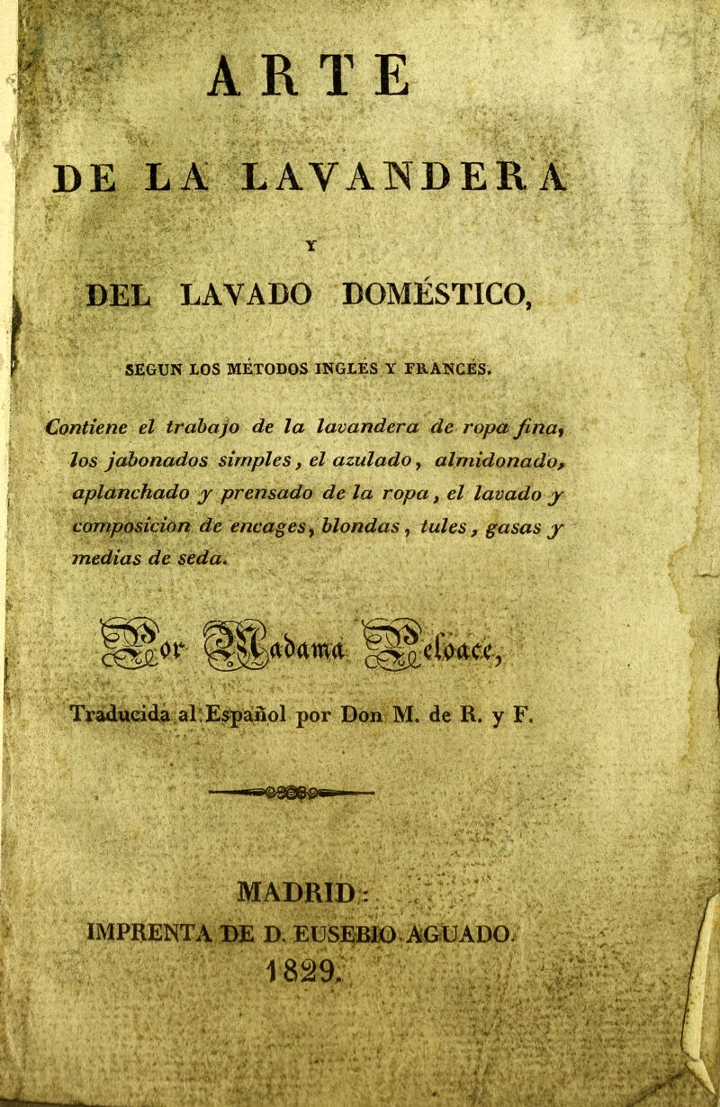 D E L a; lava n d e r a DEL LAVADO DOMÉSTICO, SEGUN IOS MÉTODOS INGLÉS Y FRANCÉS. Contiene el trabajo de la lavandera de ropa finay Jos jabonados simples, el azulado, almidonado^ aplanchado j prensado de la ropa, el lavado y composición de encages^ blondas ^ tules, gasas y medias de seda. Tradueidá alíEspáñol por Don M. de R. y F. MADRID;: IMPRENTA BE D. EüS^BKi). AGUADO. 1829; ' Y