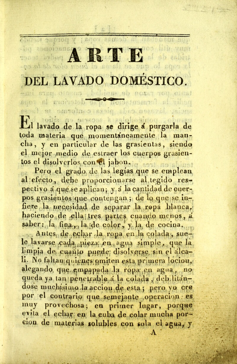 DEL LAVADO DOMÉSTICO. llil lavado de la ropa se dirige á purgarla de toda materia que monaentáneamenle la man- cha, y en particular de las grasicntas, siendo el mejor >medio de eslraer los cuerpos grasicn- tos el disolverlos, con^l jabón. , . Pero el grado de las legías que se emplean al efecto , debe proporcionarse al tegido res- pectivo á qup.se aplican; y á lacaptidad de cuer- pos grasienlos que contengan ; de lg> ,que se in- fiere la nep(^dda4 de separar la ropa blanca, bacIendo.de .ella;,tres parles cuan,do menos, á saber: la fio,4^ ide color y Ja, de cocina. Antes, de ejQb^r da ropa en la colada , sue- le lavarse jCa^a.-pleaw; c simple , que la limpia de cui^n¡,o pu^de; disoísin el álca- li. No falraqiqulenqs pm^^iten esta, primera lociou, alegando, qpe. pmp^pacía la ropa ,en agua , no queda ya larvpeneLrabU.á la colada , debilltiín- dose muc.b/shno.la acción de esta ; pero yo ere por el contrario q^ue semejante .operacioji es muy provechosa; en primer lugar, porqae evita el echar en la cuba de colar miicUa por- ción de materias solubles con sola el agua, y A.