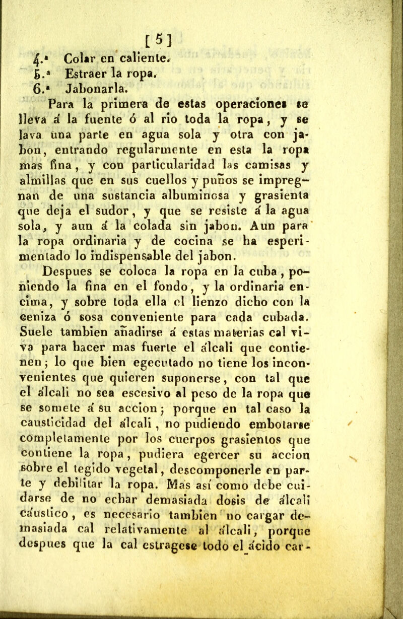 [5] 4.* Colar en caliente. ¿.* Estraer la ropa. 6.* Jabonarla. Para la primera de estas operaciones se lleva á la fuente ó al rio toda la ropa, j se lava una parte en agua sola y otra con ja- bón, entrando regularmente en esta la ropa mas fina, y con parlícularídac! las camisas y almillas que en sus cuellos y puños se impreg- nan de una sustancia albuminosa y grasicnta que deja el sudor, y que se resiste ala agua sola, y aun á la colada sin jabón. Aun para la ropa ordinaria y de cocina se ha esperi- menlado lo indispensable del jabón. Después se coloca la ropa en la cuba , po- niendo la fina en el fondo, y la ordinaria en- cima, y sobre toda ella el lienzo dicho con la ceniza ó sosa conveniente para cada cubada. Suele también añadirse á estas materias cal vi- va para hacer mas fuerte el a'lcali que contie- nen ; lo que bien egecutado no tiene los incon- venientes que quieren suponerse, con tal que el álcali no sea escesivo al peso de la ropa que se somete á su acción^ porque en tal caso la causticidad del álcali, no pudiendo embotarse completamente por los cuerpos grasientos que contiene la ropa, pudiera egercer su acción sobre el tegido vegetal, descomponerle en par- te y debilitar la ropa. Mas así como debe cui- darse de no echar demasiada dosis de álcali cáustico , es necesario también no cargar de- masiada cal relativamente al a'lcali, porque después que la cal estragóse todo el ácido car-