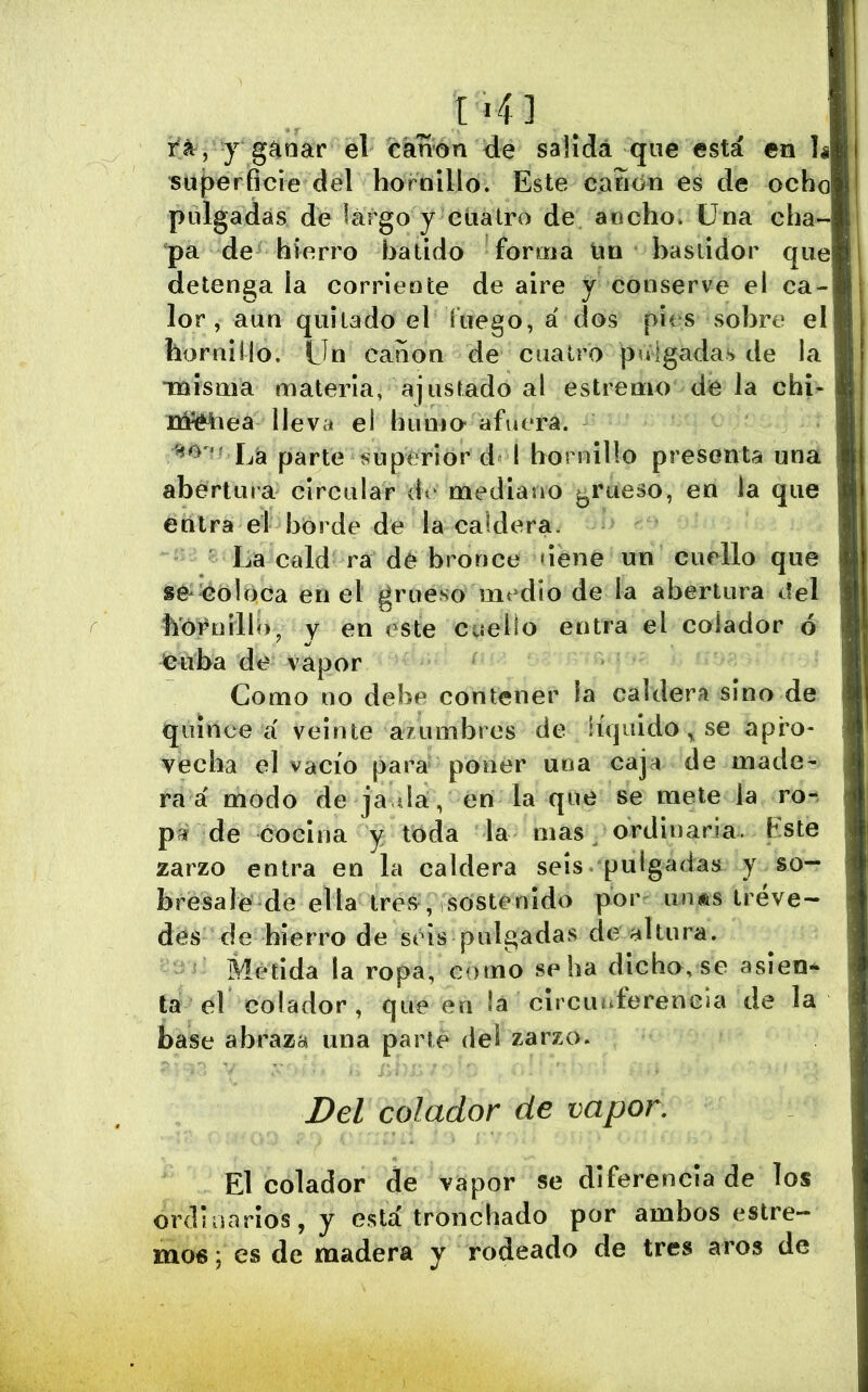 . t >4] rá^, j g^nar el canon de salida qiie está en h superficie del hornillo. Este cañon es de ocho pidgadas de largo y cuatro de ancho. Una cha- pa de hierro batido forma Im bastidor que detenga ia corriente de aire y conserve el ca- lor , aun quitado el luego, á dos pies sobre el hornillo. Un canon de cuatro pulgadas de la Tnisnia materia, ajustado al estremo de la chi- Itféiiea lleva ei huoio afuera. Lá parte superior d i hornillo presenta una abertura circular dr mediano ^^rueso, en ia que entra el borde de la caldera. La cald ra dé bronce dene un cuello que se*^oh)ca en el grueso medio de la abertura del h'óruíllb^ V en este cuello entra el colador ó euba de vapor Como no debe contener ia caldera sino de quince a' veinte azumbres de líquido,, se apro- vecha el vacío para poner una caja de made- ra á modo de ja da, en la que se mete la ro- pa de cocina y toda la mas ordinaria, hste zarzo entra en la caldera seis pulgadas y so- bresale de ella Ires^, sostenido por^ un®s ireve- dés de hierro de seis pulgadas de altura. Metida la ropa, como se ha dicho, se asien- ta el colador , que en lá circunferencia de la base abraza una parte del zarzo. Del colador de vapor. El colador de vapor se diferencia de los ordinarios, y está tronchado por ambos estre- mo6; es de madera y rodeado de tres aros de