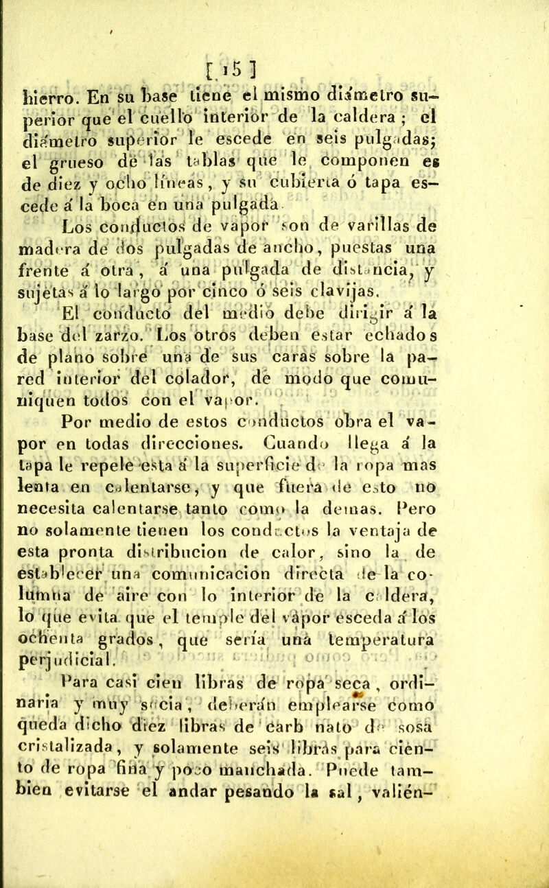 Lierro. En Su Ease lléne el mismo díamelro su- perior que el cuello interibr de la caldera ; el diámetro superior le escede en seis pulg.idasj el grueso dé las tablas qiie le componen es de diez y ocho líneas, y su cubierta ó tapa es- cede a' la boca en una pulgadá Los corí4uc!os de vapor íon de varillas de madera de dos pulgadas de ancho, puestas una frente á otra , á una pulgada de distancia^ y sujetas á lo laígó por cinco oséis clavijas. El conducto dél medio dehe dirigir á la base del zarzo. liOs otros deben estar echados de plano sobré una de sus caras sobre la pa- red interior del colador, dé modo que comu- niquen todos con el vapor. Por medio de estos onductos obra el va- por en todas direcciones. Guando llega á la lapa le repele esta á' la superficie de la ropa mas lenta en calentarse, y que ftiera de e^^to no necesita calentarse tanto como la demás. Pero no solamente tienen los condextns la ventaja de esta pronta distribución de calor, sino la de establecer una comunicación directa le^la co- lumna de aire con lo interior dé la c Idera, lo que evita (^ue el temple del vápor ésceda á los ochenta grados, que sería una temperatura perjudicial. Para casi cien libras de ropít seca , ordi- naria y muy sccia , deberán emplearse éomo queda dicho drez libras de Cárb nato de sosa cristalizada, y solamente seis librás para cien- to de ropa fiña y po:m manchada. Puede tam- bién evitarse el andar pesando la sal, valién-