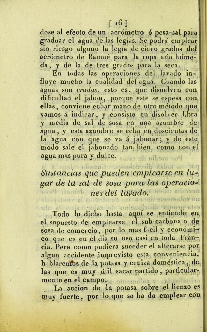 close al efecto de im aerómetro ó pesa-sal para graduar el agua dé las legías. Se podrá emplear sin riesgo alguno la legía de ciüco grados del aerómetro de Baumé para la ropa aún hiíme da, y de la de tres grados para la seca. En todas las operaciones del lavado in- fluye mucho la cualidad del agua. Cuando las aguas son crudas^ esto es, que disuelven con dificultad el jabón, porque esté se espesa con ellas, conviene echar mano de otro método que vamos á indicar, y consisto en disolver libra y media de sal de sosa en una azumbre de agua, y esta azjumbre se echa en doscientas de la agua con que se va á jabonar; y de este modo sale el jabonado tan> bien como con e! agiia mas pura y dulce. Sustancias que pueden emplearse en lu- gar de la sal de sosa para las operacio- nes del lacado. Todo lo dicho basta aquí se entiende en el. supuesto de emplearse el sub-carbonalo de sosa de comercio, por lo mas flicil y econóini-í co, que es en el dia su uso casi en toda Fran- cia. Pero como pudiera suceder el alterarse por algún accidente imprevisto esta conveniencia, h blareníbs de la potasa y ce¿iza doméstica, de las que es muy liiil sacar partido , parlicularr jnente en el campo. La acción de la potasa sobre el lienzo es muy fuerte, por lo que se ha de emplear cón