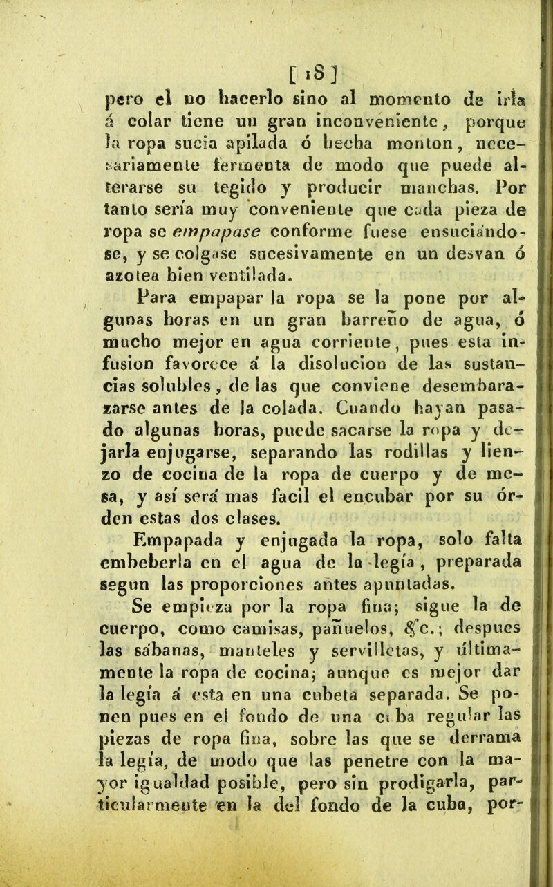 [.8] pero el no hacerlo sino al momento de Iría á colar tiene un gran inconveniente, porque la ropa sucia apilada 6 hecha moulon, nece- Kariamenle termenta de modo que puede al- terarse su tegldo y producir manchas. Por tanto sería muy conveniente que cada pieza de ropa se empapase conforme fuese ensuciándo- se, y se colgíise sucesivamente en un desvaa ó azoiea bien ventilada. Para empapar la ropa se la pone por al- gunas horas en un gran barreno de agua, o mucho mejoren agua corriente, pues esta in- fusion favorece á la disolución de las sustan- cias solubles, de las que conviene desembara- zarse antes de la colada. Cuando hayan pasa- do algunas horas, puede sacarse la ropa y de- jarla enjugarse, separando las rodillas y lien- zo de cocina de la ropa de cuerpo y de me- sa, y así será mas fácil el encubar por su or- den estas dos clases. Empapada y enjugada la ropa, solo falla embeberla en el agua de la legía , preparada según las proporciones antes apuntadas. Se empieza por la ropa fina; sigue la de cuerpo, como camisas, pañuelos, ^c. ; después las sábanas, manteles y servilletas, y ültima- menle la ropa de cocina; aunque es mejor dar la legía á esta en una cubeta separada. Se po- nen pues en el fondo de una ci ba regular laS piezas de ropa fina, sobre las que se derrama la legía, de modo que las penetre con la ma- yor igualdad posible, pero sin prodigarla, par- tlciiíarmente en la deí fondo de la cuba, por-