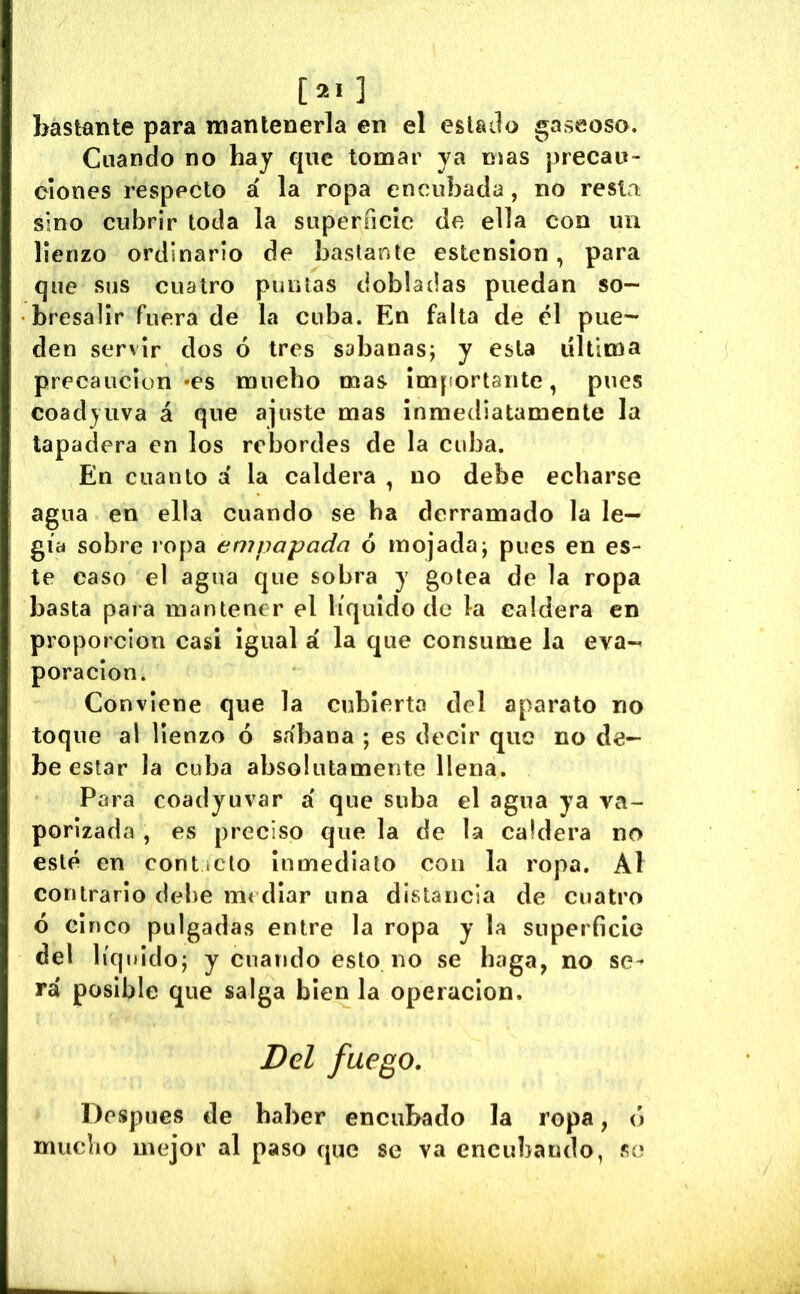 [21] bastante para mantenerla en el esUilo gaseoso. Cuando no hay que tomar ya nías precau- ciones respecto á la ropa encubada, no resta sino cubrir toda la superficie de ella con un lienzo ordinario de bastante estension, para que sus cuatro puntas dobladas puedan so- bresalir fuera de la cuba. En falta de el pue- den servir dos ó tres sabanas; y esta ultima precaución «es mucho mas importante, pues coadyuva á que ajuste mas inmediatamente la tapadera en los rebordes de la cuba. En cuanto a la caldera , no debe echarse agua en ella cuando se ha derramado la le— gía sobre lopa empapada 6 mojada; pues en es- te caso el agua que sobra y gotea de la ropa basta para mantener el líquido de la caldera en proporción casi igual á la que consume la eva- poración. Conviene que la cubierto tlel aparato no toque al lienzo ó sabana ; es decir que no de- be estar la cuba absolutamente llena. Para coadyuvar a' que suba el agua ya va- porizada , es preciso que la de la caldera no esté en conticto inmediato con la ropa. Al contrario debe ni( diar una distancia de cuatro ó einco pulgadas entre la ropa y la superficie del líquido; y cuando esto no se baga, no se^ rá posible que salga bien la operación. Del fuego. Después de haber encubado la ropa, ó mucho mejor al paso que se va encubando, se