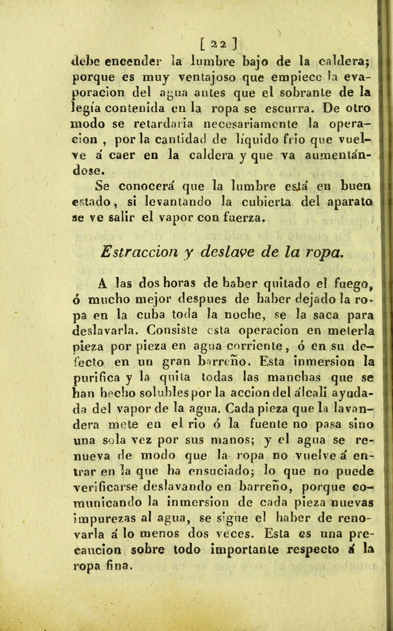 [22] debe encender la lumbre bajo de la caldera; porque es muy ventajoso que empiece la eva- poración del agua antes que el sobrante de la legía contenida en la ropa se escurra. De otro modo se retardaría necesariamente la opera- clon , por la cantidad de líquido frió que vuel^ ve á caer en la caldera y que va aumentán- dose. Se conocerá que la lumbre esJlá en buen estado, si levantando la cubierta del aparato se ve salir el vapor con fuerza. Estraccion y deslave de la ropa. A las dos horas de haber quitado el fuego, ó mucho mejor después de haber dejado la ro- pa en la cuba toda la noche, se la saca para deslavarla. Consiste esta operación en meterla pieza por pieza en agua corriente, ó en su de- fecto en un gran bíirreiío. Esta inmersión la purifica y la quita todas las manchas que se han hecho solubles por la acción del álcali ayuda- da del vapor de la agua. Cada pieza que la lavan- dera mete en el rio ó la fuente no pasa sino una sola vez por sus manos; y el agua se re- nueva de modo que la ropa no vuelve á en- trar en la que ha ensuciado; lo que no puede verificarse deslavando en barreño, porque co- municando la inmersión de cada pieza nuevas impurezas al agua, se s’gíie el haber de reno- varla á lo menos dos veces. Esta es una pre- caución sobre todo importante respecto á la ropa fina.