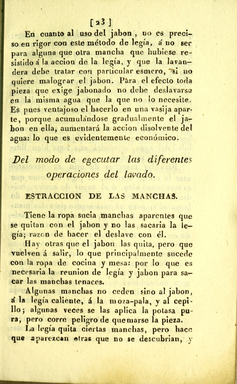 [aSJ Ett cuanto al uso del jabón , no es preci- so en rigor con este método de legía, á no ser para alguna que otra mancha que hubiese re- sistido a !a acción de la legía, y que la lavan- dera debe tratar con particular esmero, no quiere malograr el jabón. Píira el efecto toda pieza que exige jabonado no debe deslavarsa en la misma agua que la que no lo necesite. Es pues ventajoso el hacerlo en una vasija apar- te, porque acumulándose gradualmente el ja- bón en ella, aumentará la acción disolvente del agua: lo que es evidentemente económico. Del modo de egecutar las diferentes operaciones del lavado, ESTRACGION DE LAS MANCHAS. Tiene la ropa sucia manchas aparentes que se quitan con el jabón y no las sacaría la le- gíaj razón de hacer el deslave con él. Hay otras que el jabón las quita, pero que vuelven á salir, lo que principalmente sucede con la ropa de cocina y mesa: por lo que es necesaria la reunion de legía y jabón para sa- car las manchas tenaces. Algunas manchas no ceden sino al jabón, i la leg ía caliente, á la moza-pala, y al cepi- llo j algunas veces se las aplica la potasa pu- ra, pero corre peligro de quemarse la pieza. La legía quita ciertas manchas, pero hace que aparezcan otras que no se descubrían, y