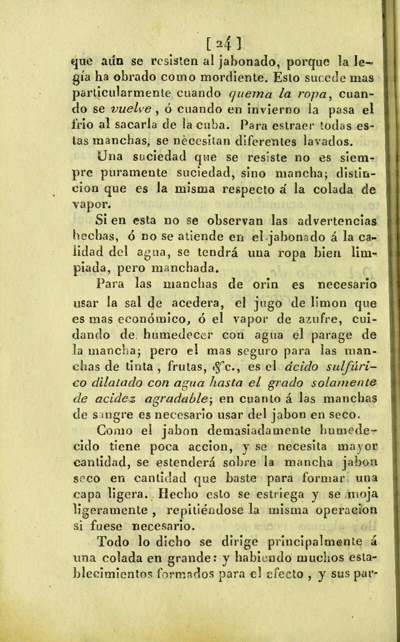 [ 4 ] que aiin se resisten al jabonado, porque la le*^ gía ha obrado como mordiente. Esto sucede mas parliciilarmeote cuando quema la ropa, cuan- do se vuelve , ó cuando en invierno ia pasa el frió al sacarla de la cuba. Para eslraer todas es- tas manchas, se necesitan diferentes lavados. Una sociedad que se resiste no es siem- pre puramente suciedad, sino mancha; distin- ción que es la misma respecto á la colada de vapor. Si en esta no se observan las advertencias hechas, ó no se atiende en enjabonado á la ca- lidad del agua, se tendrá una ropa bien lim-« piada, pero manchada. Para las manchas de orín es necesario usar la sal de acedera, el jugo de limón que es mas económico, ó el vapor de azufre, cui- dando de. humedecer coa agua el parage de la mancha; pero e! mas seguro para las man- chas de tinta , frutas, es el ácido sulfúri-- €0 dilatado con agua hasta el grado solamente de acidez agradable', en cuanto á las manchas de sangre es necesario usar del jabón en seco. Gomo el jabón demasiadamente humede- cido tiene poca acción, y se necesita mayor cantidad, se estenderá sobre la mancha jabón seco en cantidad que baste para formar una capa ligera. Hecho esto se estriega y se moja ligeramente , repitiéndose la misma operaelon si fuese necesario. Todo lo dicho se dirige principalmente á una colada en grande: y habiendo muchos esta- blecimientos formados para el efecto , y sus par-