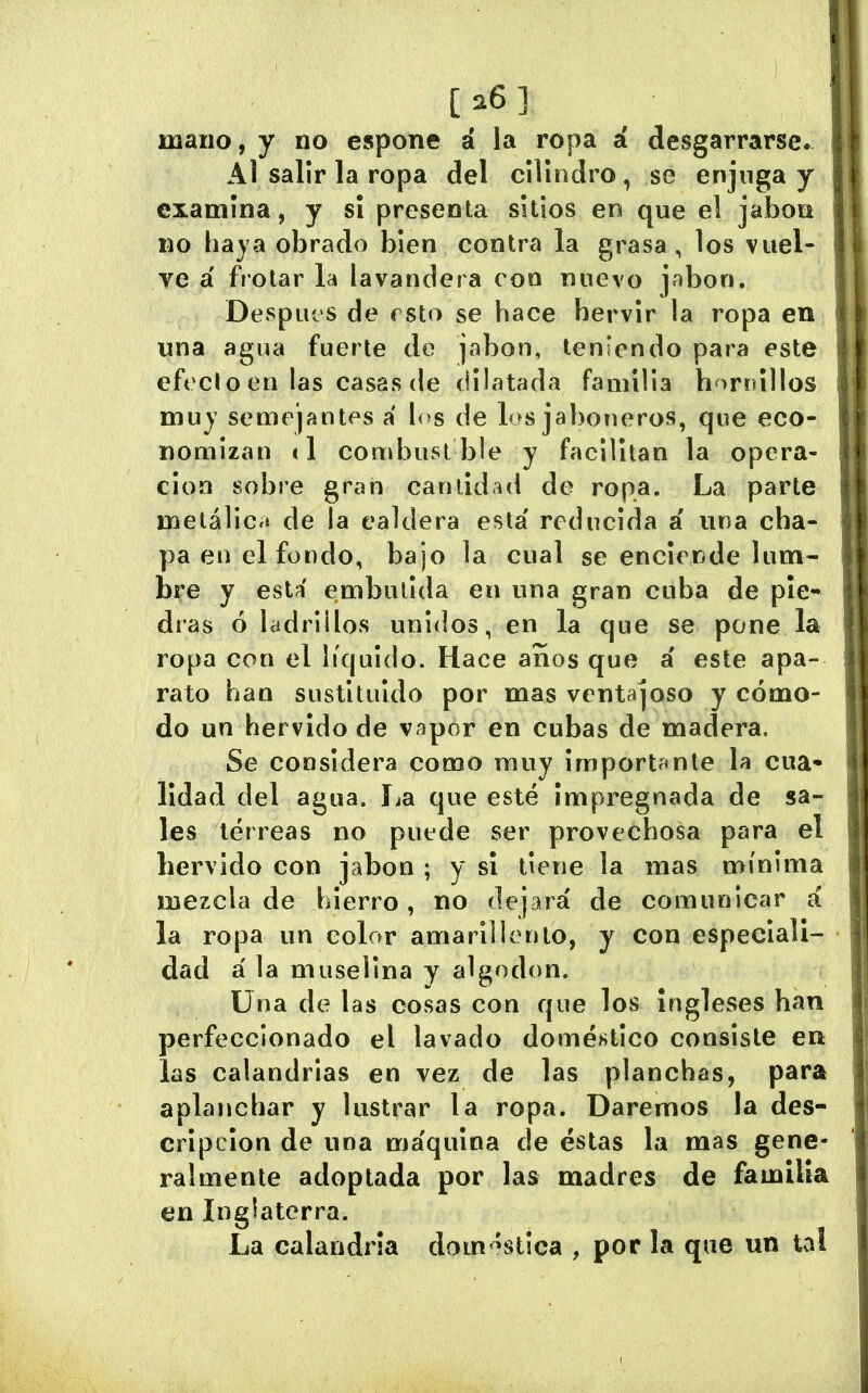 [26] mano, y no espone á la ropa á desgarrarse. Al salir la ropa del cilindro, se enjuga y examina, y sí presenta sitios en que el jabón no haya obrado bien contra la grasa, los vuel- ve á frotar la lavandera con nuevo jabón. Despiu'S de esto se hace hervir la ropa en una agua fuerte de jabón, teniendo para este efecto en las casas de dilatada familia hornillos muy semejantes á los de los jaboneros, que eco- nomizan <1 combust ble y facilitan la opera- ción sobre gran cantidad de ropa. La parte metálica de la caldera esta' reducida a una cha- pa en el fondo, bajo la cual se enciende lum- bre y está embutida en una gran cuba de pie** días ó ladrillos unidos, en la que se pone la ropa con el líquido. Hace anos que á este apa- rato han sustituido por mas ventajoso y cómo- do un hervido de vapor en cubas de madera. Se considera como muy Importante la cua- lidad del agua. La que esté impregnada de sa- les terreas no puede ser provechosa para el hervido con jabón ; y sí tiene la mas mínima mezcla de hierro, no dejará de comunicar á la ropa un color amarillento, y con especiali- dad á la muselina y algodón. Una de las cosas con que los ingleses han perfeccionado el lavado doméstico consiste en las calandrias en vez de las planchas, para aplanchar y lustrar la ropa. Daremos la des- cripción de una máquina de éstas la mas gene- ralmente adoptada por las madres de familia en Inglaterra. La calandria domestica , por la que un tal