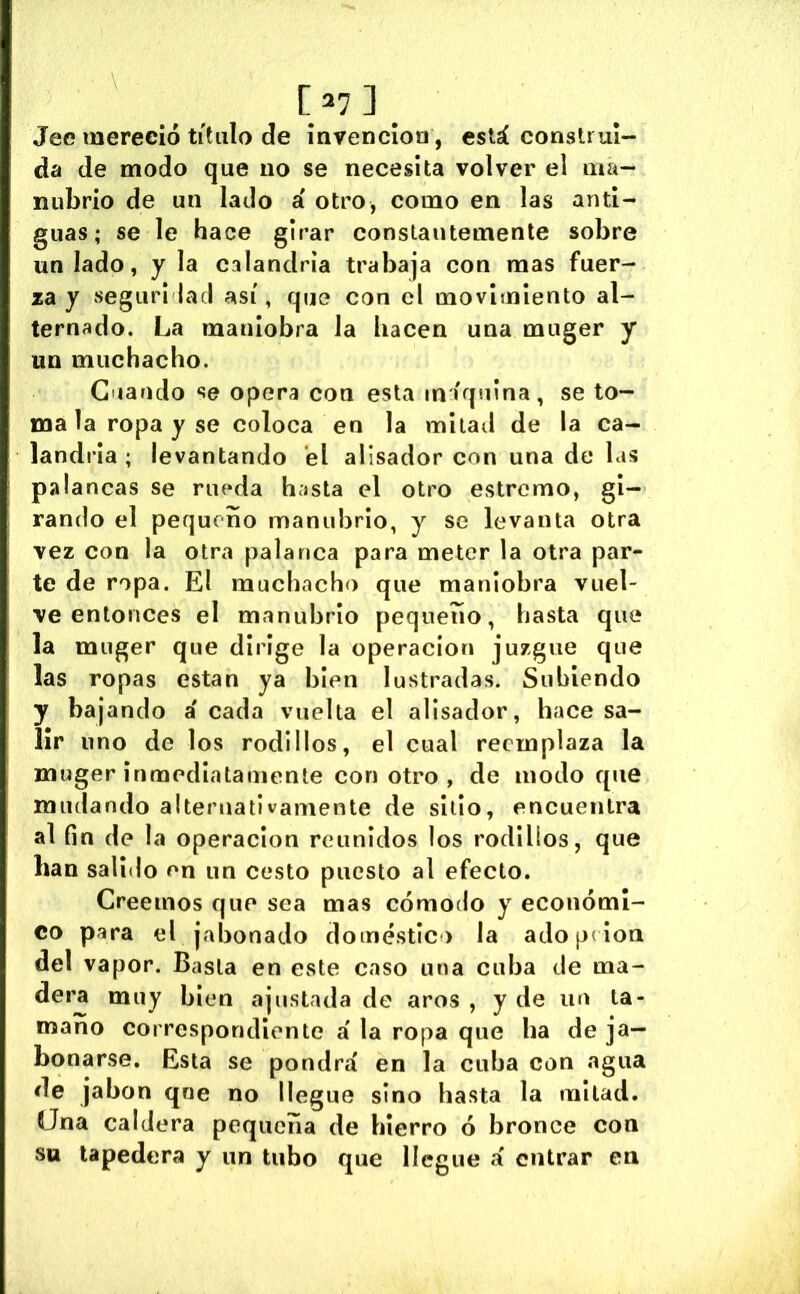 [ ] Jee mereció titulo de inrencloa, está construi- da de modo que no se necesita volver el ma- nubrio de un lado á otro, como en las anti- guas; se le hace girar constantemente sobre un lado, y la calandria trabaja con mas fuer- za y seguri laci así, que con el movimiento al- ternado. La maniobra la hacen una muger y un muchacho. C iando se opera con esta in íquina, se to- ma la ropa y se coloca en la mitad de la ca- landria ; levantando el alisador con una de las palancas se rueda hasta el otro estremo, gi- rando el pequeño manubrio, y se levanta otra vez con la otra palanca para meter la otra par- te de ropa. El muchacho que maniobra vuel- ve entonces el manubrio pequeño, hasta que la muger que dirige la operación juzgue que las ropas están ya bien lustradas. Subiendo y bajando á cada vuelta el alisador, hace sa- lir lino de los rodillos, el cual reemplaza la muger inmediatamente con otro, de modo que mudando alternativamente de sitio, encuentra al fin de la Operación reunidos los rodillos, que han salido en un cesto puesto al efecto. Creemos que sea mas cómodo y económi- co para el jabonado domestic) la ado p( ion del vapor. Basta en este caso una cuba de ma- dera muy bien ajustada de aros , y de un la- mano correspondiente á la ropa que ba de ja- bonarse. Esta se pondrá en la cuba con agua de jabón qne no llegue sino hasta la mitad. Ona caldera pequeña de hierro ó bronce con su tapedera y un tubo que llegue á entrar en