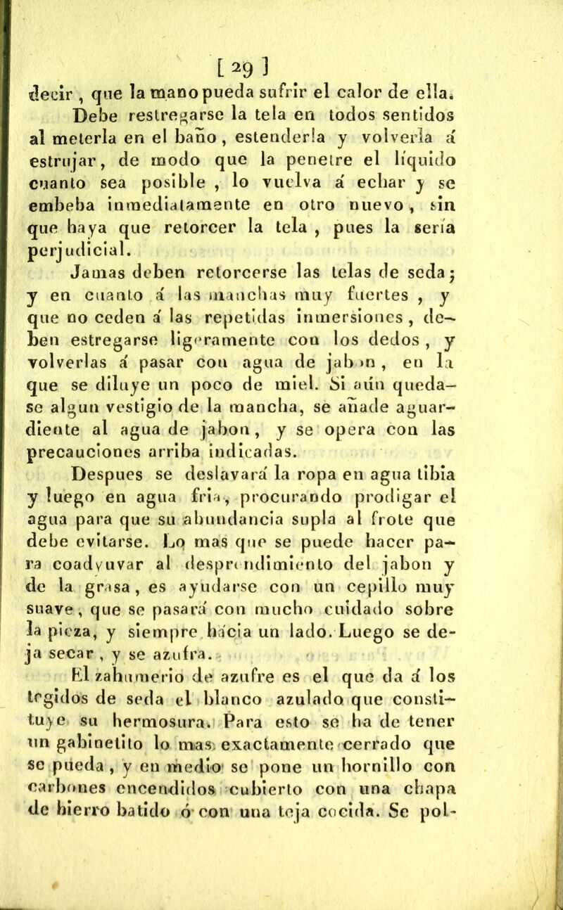 decir , que la mano pueda sufrir el calor de ella* Debe restregarse la tela en todos sentidos al meterla en el baño , estenderla y volverla á estrujar, de modo que la penetre el líquido cuanto sea posible , lo vuelva a' echar y se embeba inmediatamente en otro nuevo, sin que haya que retorcer la tela , pues la sería perjudicial. Jamas deben retorcerse las lelas de seda; y en cuanto i las maucbas muy fuertes , y que no ceden a' las repetidas inmersloues , de-^ ben estregarse ligí>ramente con los dedos, y volverlas a' pasar con agua de jab >n , en la que se diluye un poco de miel. Si aún queda- se algún vestigio de la mancha, se añade aguar- diente al agua de jabón, y se opera con las precauciones arriba indicadas. Después se deslavara' la ropa en agua libia y luego en agua fri^i, procurando prodigar el agua para que su abundancia supla al frote que debe evitarse. Lo mas que se puede hacer pa- ra coadyuvar al desprt ridimlcnlo del jabón y de la grasa , es ayudarse con un cepillo muy suave, que se pasara' con mucho cuidado sobre la pieza, y siempre hacia un lado. Luego se de- ja secar , y se azufra. Ll zahumerio de azufre es el que da d los legidos de seda el blanco azulado que consti- tuye su hermosura» Para esto se ha de tener un gabinelilo lo mías, exactamente cerrado que se piieda , y en mediO’ se pone un hornillo con carbones encendidos cubierto con una chapa de hierro batido ó'con una teja cocida. Se pol-