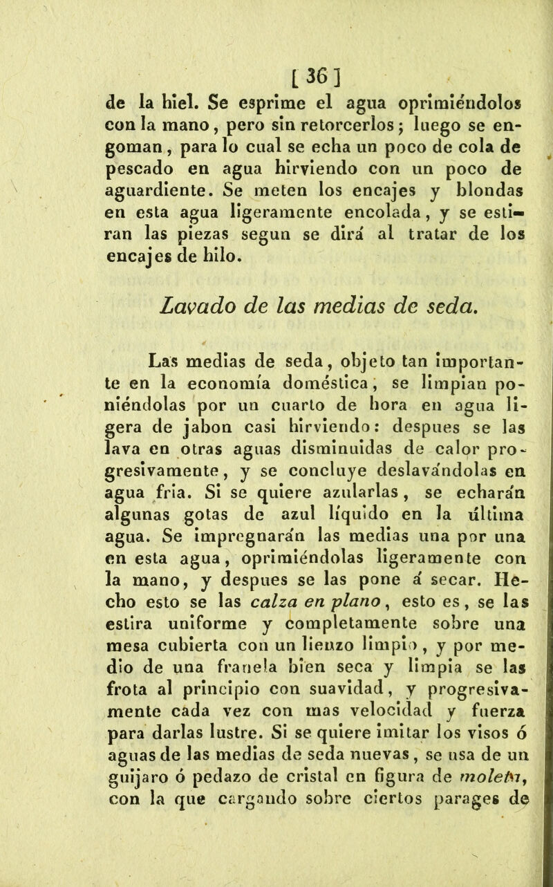 de la hiel. Se esprime el agua oprimiéndolos con la mano, pero sin retorcerlos j luego se en- goman , para lo cual se echa un poco de cola de pescado en agua hirviendo con un poco de aguardiente. Se meten los encajes y blondas en esta agua ligeramente encolada, y se esti- ran las piezas según se dirá al tratar de los encajes de hilo. Lavado de las medias de seda. Las medias de seda, objeto tan Importan- te en la economía doméstica, se limpian po- niéndolas por un cuarto de hora en agua li- gera de jabón casi hirviendo: después se las lava en otras aguas disminuidas de calor pro- gresivamente, y se concluye deslavándolas en agua fría. SI se quiere azularlas, se echarán algunas gotas de azul líquido en la última agua. Se Impregnarán las medías una por una en esta agua, oprimiéndolas ligeramente con la mano, y después se las pone á secar. He- cho esto se las calza en plano ^ esto es, se las estira uniforme y completamente sobre una mesa cubierta con un lienzo limpio, y por me- dio de una franela bien seca y limpia se las frota al principio con suavidad, y progresiva- mente cada vez con mas velocidad y fuerza para darlas lustre. SI se quiere Imitar los visos ó aguas de las medias de seda nuevas , se usa de un guljaro ó pedazo de cristal en figura de moleisij con la que cargando sobre ciertos parages de