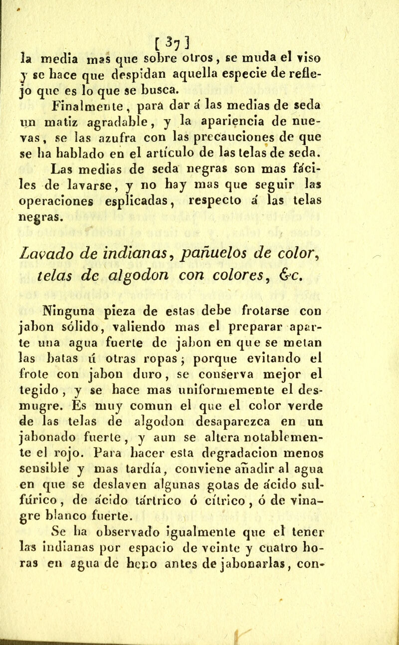 [3? 3 ^ , la medía mas que sobre oíros, se muda el viso j se hace que despidan aquella especie de refle- jo que es lo que se busca. Finalmente , para dar á las medías de seda iin matiz agradable, y la apariencia de nue- vas , se las azufra con las precauciones de que se ha hablado en el artículo de las lelas de seda. Las medias de seda negras son mas fáci- les de lavarse, y no hay mas que seguir las operaciones esplicadas, respecto a' las lelas negras. Lavado de indianas^ pañuelos de color^ telas de algodón con colores^ &c. Ninguna pieza de estas debe frotarse con jabón sólido, valiendo mas el preparar apar- te una agua fuerte de jabón en que se metan las batas ii otras ropas ^ porque evitando el frote con jabón duro, se conserva mejor el tegido , y se hace mas uniformemente el des- mugre. Es muy común el que el color verde de las lelas de algodón desaparezca en un jabonado fuerte, y aun se altera notablemen- te el rojo. Para hacer esta degradación menos sensible y mas tardía, conviene añadir al agua en que se deslaven algunas gotas de ácido sul- fúrico , de ácido tártrico ó cítrico , ó de vina- gre blanco fuerte. Se ha observado Igualmente que el tener las indianas por espacio de veinte y cuatro ho- ras en agua de hepo antes de jabonarlas, con-
