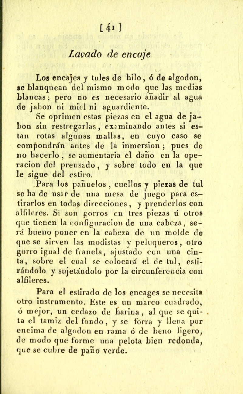 [4i ] Lamdo de encaje Los encajes y tules de hilo, ó de algodón, se blanquean del mismo modo que las medias blancas; pero no es necesario añadir al agua de jabón ni mu 1 ni aguardiente. Se oprimen estas piezas en el agua de ja- bón sin restregarlas , examinando antes si es- tan rotas algunas mallas, en cuyo caso se com()ondra'n antes de la Inmersión 5 pues de no hacerlo , se aumentarla el daño en la ope- ración del prensado, y sobre Lodo en la que le sigue del estiro. Para los pañuelos , cuellos y piezas de tul se ha de usar de una mesa de juego para es- tirarlos en todas direcciones, y prenderlos con alfil eres. Si son gorros en tres piezas lí otros que tienen la configuración de una cabeza, se- rá bueno poner en la cabeza de un molde de que se sirven las modistas y peluqueros, otro gorro Igual de franela, ajustado con una cin- ta, sobre el cual se colocará el de tul, esti- rándolo y sujetándolo por la circunferencia con alfileres. Para el estirado de los encages se necesita otro instrumento. Este es un marco cuadrado, ó mejor, un cedazo de harina, al que se qui- la el tamiz del fondo, y se forra y llena por encima de algodón en rama ó de heno ligero, de modo que forme una pelota bien redonda, que se cubre de paño verde.