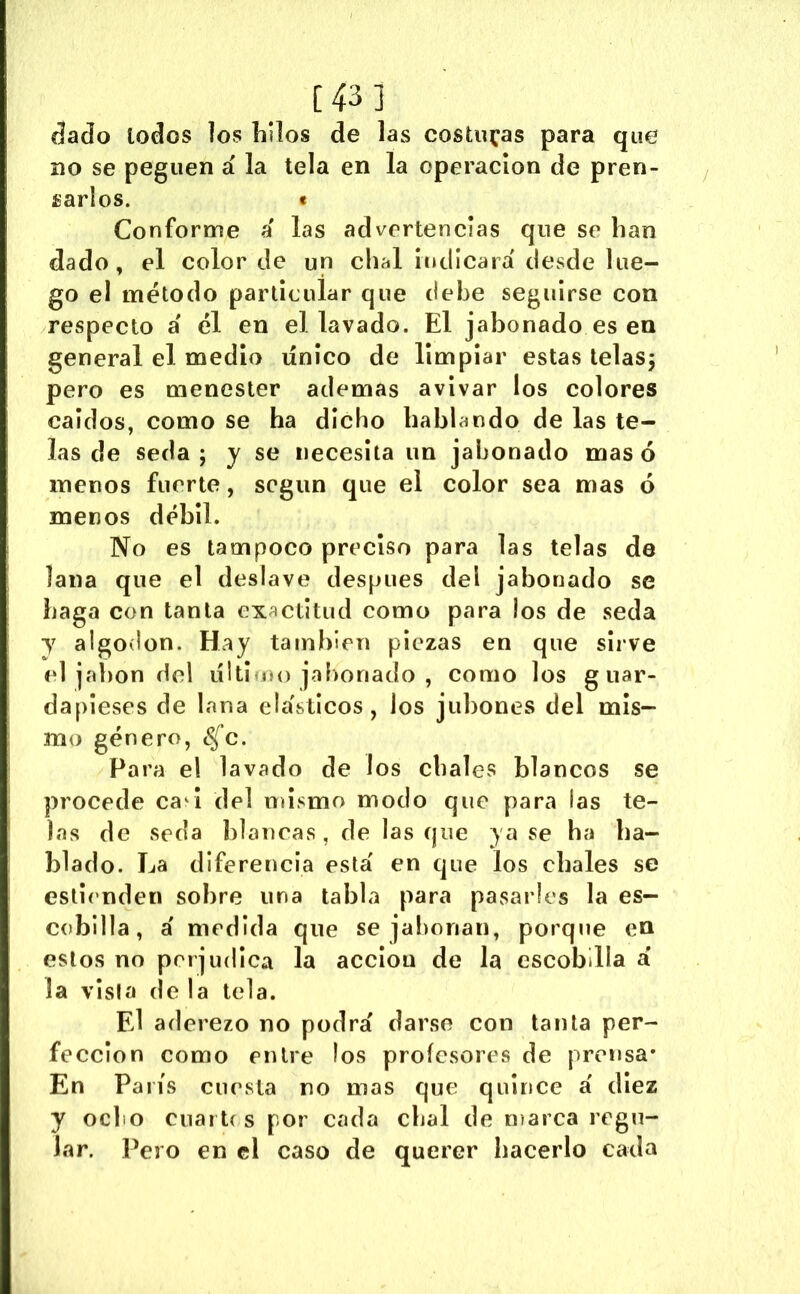 [43] áado lodos los hilos de las costillas para que no se peguen á la tela en la operación de pren- sarlos. e Conforme a las advertencias que se han dado, el color de un chal Indicara' desde lue- go el método particular que debe seguirse con respecto a' él en el lavado. El jabonado es en general el medio único de limpiar estas telaSj pero es menester ademas avivar los colores caídos, como se ha dicho hablando de las te- las de seda; y se necesita un jabonado masó menos fuerte, segiin que el color sea mas ó menos débil. No es tampoco preciso para las telas de lana que el deslave después del jabonado se haga con tanta exactitud como para los de seda y algodón. Hay también piezas en que sirve el jabón del úIiÍmu) jabonado , como los g uar- dapieses de lana ehísticos, los jubones del mis- mo género, <^c. Para el lavado de los chales blancos se procede ca^l del oiisrno modo que para las te- las de seda blancas, de lasque ya se ha ha- blado. La diferencia esta' en que los chales se estií'nden sobre una tabla para pasarles la es- cobilla, a' medida que se jabonan, porque en estos no perjudica la acción de la escobilla a’ la vista de la tela. El aderezo no podrá darse con tanta per- fección como entre los profesores de prensa* En París cuesta no mas que quince á diez y ocho cnartcs por cada chal de n)arca regu- lar. Pero en el caso de querer hacerlo cada