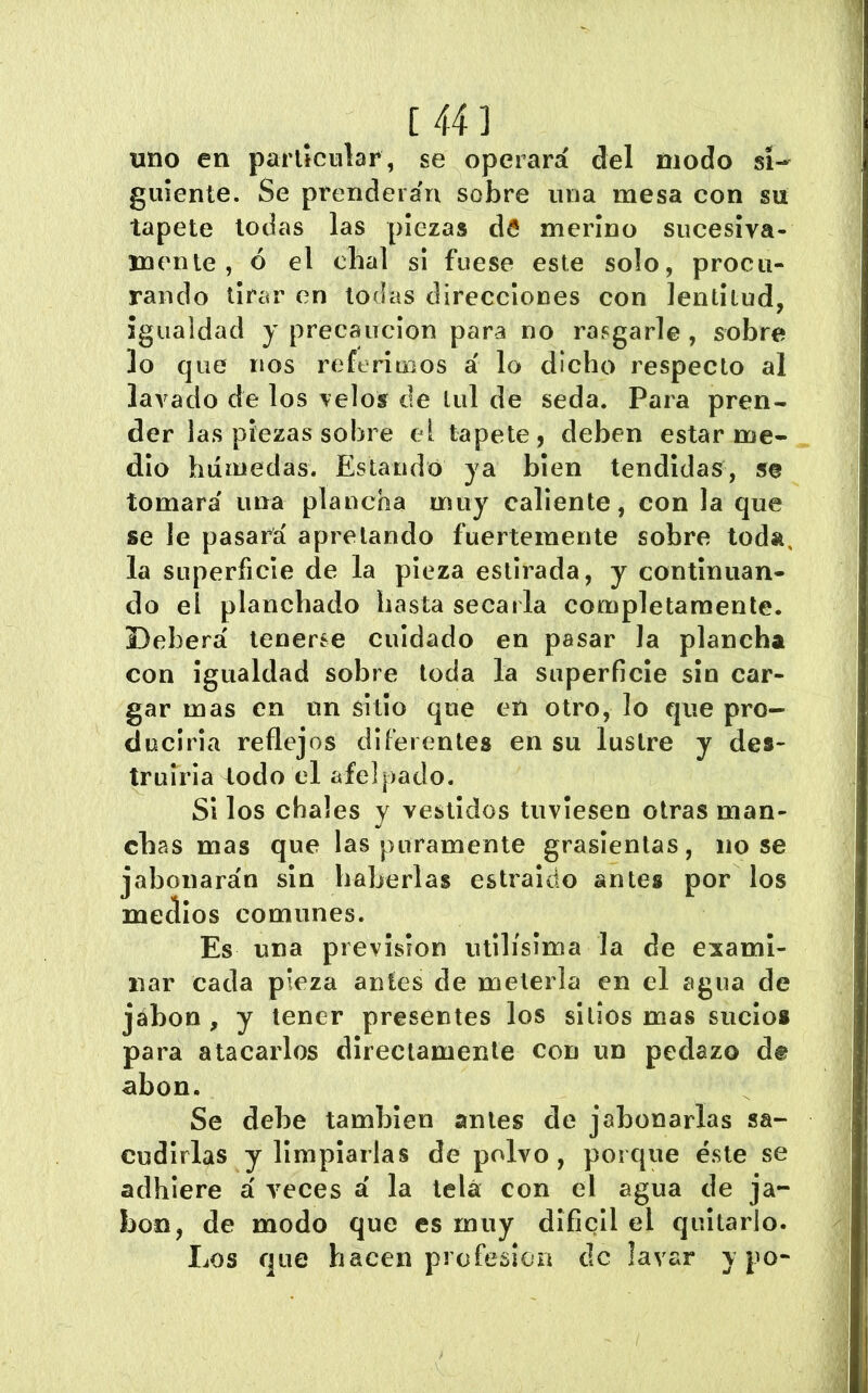 uno en parlíciilar, se operará del modo si- guiente. Se prendera'ri sobre una mesa con su tapete todas las piezas da merino sucesiva- mente, ó el chal si fuese este solo, procu- rando tir¿^r en todas direcciones con lentitud, igualdad y precaución para no rasgarle, sobre lo que líos referimos á lo dicho respecto al lavado de los velos de tul de seda. Para pren- der las piezas sobre el tapete, deben estar me- dio húmedas. Estando ya bien tendidas, se tomará una plancha muy caliente, con la que se le pasará apretando fuertemente sobre toda, la superficie de la pieza estirada, y continuan- do el planchado basta secarla completamente. Deberá tenerse cuidado en pasar la plancha con igualdad sobre toda la superficie sin car- gar mas en un sitio que eíi otro, lo que pro- duciría reflejos diferentes en su lustre y des- truirla todo el afelpado. Si los chales y vestidos tuviesen otras man- chas mas que las puramente graslenlas, nose jabonarán sin haberlas estraldo antes por los medios comunes. Es una prevision útilísima la de exami- nar cada pieza antes de meterla en el agua de jábon , y tener presentes los sitios mas sucio# para atacarlos directamente con un pedazo d® abon. Se debe también antes de jabonarlas sa- cudirlas y limpiarlas de polvo, porque éste se adhiere á veces á la lela con el agua de ja- bón, de modo que es muy difícil el quitarlo. Los que hacen profesión de lavar y po-