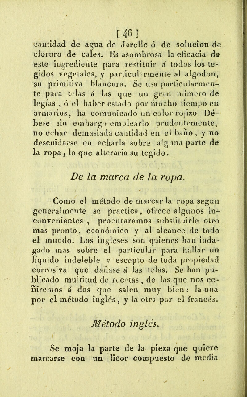 cantidad de agua de Jarelle ó de solución de cloruro de cales. Es asombrosa la eficacia de este ingrediente para restituir á todos los te- gidos vegetales, y parliciil »rmente al algodón, su prim liva blancura. Se usa particularmen- te para t< las a las que un gran ruímero de legias , ó el haber estado por mucho tiempo en armarlos, ha comunicado un color rojizo Dé- bese sin embargo emplearlo prudentemente, DO echar demasiada cantidad en el baño , y no descuidarse en echarla sobre a’guaa parte de la ropa, lo que alteraria su tegido. De la marca de la ropa. Como el método de marcarla ropa según generalmente se practica, ofrece algunos in- convenientes , procuraremos substituirle otro mas pronto, económico y al alcance de todo el mundo. Los ingleses son quienes han inda- gado mas sobre el particular para hallar un líquido indeleble v escepto de toda propiedad corrosiva que daliase á las telas. Se han pu- blicado multitud de rtctas , de las que nos ce- ñiremos á dos que salen muy bien: la una por el método inglés, y la otra por el francés. Método inglés. Se moja la parte de la pieza que quiere marcarse con un licor compuesto de media