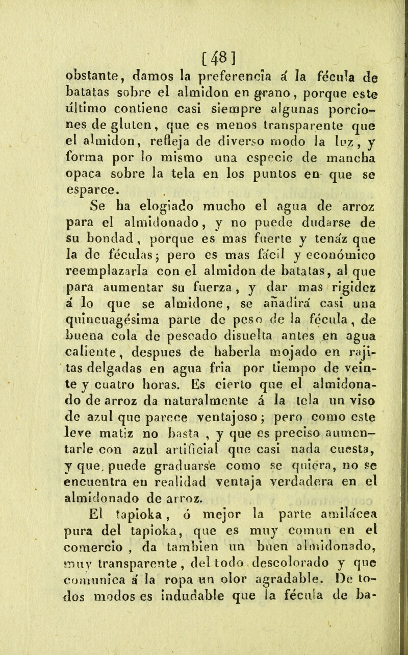 [48] obstante, damos la preferencia á la fécula de batatas sobre el almidón en g^rano, porque este último contiene casi siempre algunas porcio- nes de gluten, que es menos transparente que el almidón, refleja de diverso modo Ja luz, y forma por lo mismo una especie de mancha opaca sobre la tela en los puntos en que se esparce. Se ha elogiado mucho el agua de arroz para el almidonado, y no puede dudarse de su bondad, porque es mas fuerte y tenaz que la de féculas; pero es mas fa'cil y económico reemplazarla con el almidón de batatas, al que para aumentar su fuerza, y dar mas rigidez á lo que se almidone, se anadíra' casi una quincuagésima parle de peso de la fécula, de buena cola de pescado disiielta antes eti agua caliente, después de haberla mojado en raji- tas delgadas en agua fría por tiempo de vein- te y cuatro horas. Es cierto que el almidona- do de arroz da naturalmente á la tela un viso de azul que parece ventajoso; pero como este leve matiz no basta , y que es preciso aumen- tarle con azul artificial que casi nada cuesta, y que. puede graduars'e como se quiera, no se encuentra en realidad ventaja verdadera en el almidonado de arroz. El tapioka, ó mejor la parte amilaeea pura del tapioka, que es muy común en el comercio , da también im buen aloíiclonado, muy transparente, del todo descolorado y que comunica á la ropa un olor agradable. De to- dos modos es indudable que la fécula de ba-