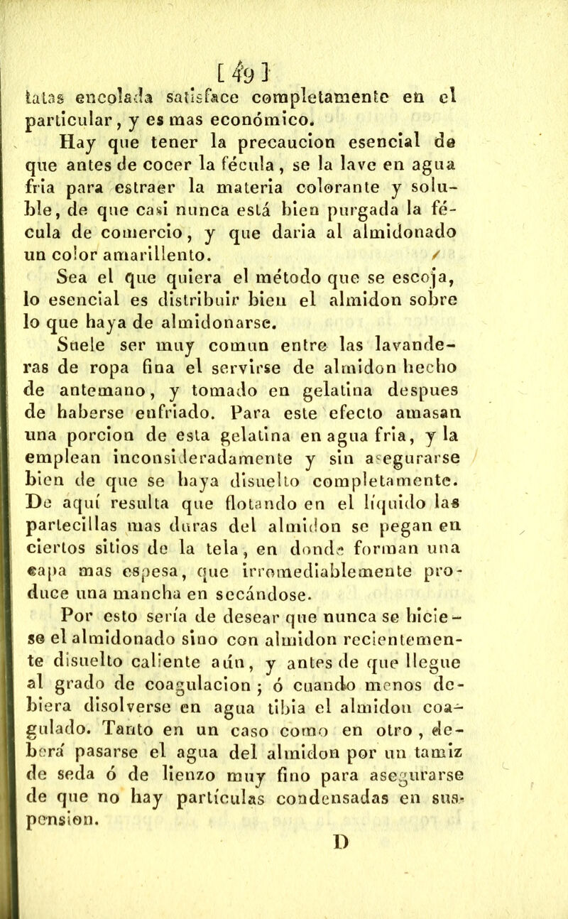 [4-9] talas encolada sallsrace completamente eü el particular, y es mas económico. Hay que tener la precaución esencial de que antes de cocer la fécula, se la lave en agua fría para estraer la materia colorante y solu~ l3le, de que casi nunca está bien purgada la fé- cula de comercio, y que darla al almidonado un color amarillento. / Sea el que quiera el método que se escoja, lo esencial es distribuir bien el almidón sobre lo que haya de almidonarse. Suele ser muy común entre las lavande- ras de ropa fina el servirse de almidón hecho de antemano, y tomado en gelatina después de haberse enfriado. Para este efecto amasan una porclon de esta gelatina en agua fría, y la emplean inconsideradamente y sin asegurarse bien de que se baya dlsuello completamente. De aquí resulta que flotando en el lí(juido las partéenlas mas duras del almidón se pegan en ciertos sitios de la tela, en dond'í forman una «apa mas espesa, que irromedlablemente pro- duce una mancha en secándose. Por esto sería de desear que nunca se hicie- se el almidonado sino con almidón recientemen- te disuelto caliente aún, y antes de que llegue al grado de coagulación ; ó cuando menos de- biera disolverse en agua tibia el almidón coa- gulado. Tanto en un caso como en otro , de- berá pasarse el agua del almidón por un tamiz de seda ó de lienzo muy fino para asegurarse de que no hay partículas condensadas en sua-^ pension. D