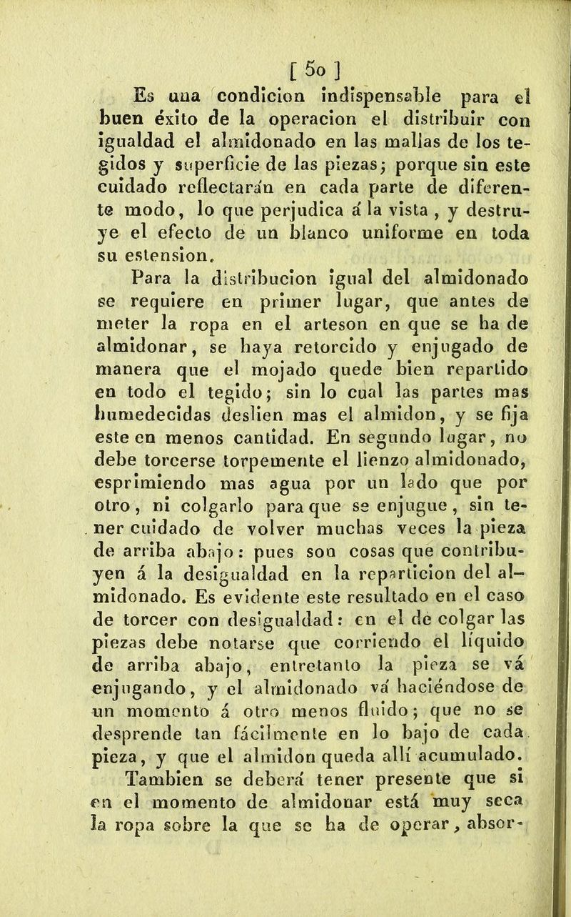Es uua condición Indispensable para el buen éxito de la operación el distribuir con Igualdad el almidonado en las mallas de los te- gidos y superficie de las piezas; porque sin este cuidado reflectarán en cada parte de diferen- te modo, lo que perjudica á la vista , y destru- ye el efecto de un blanco uniforme en toda su estenslon. Para la distribución igual del almidonado se requiere en primer lugar, que antes de meter la ropa en el artesón en que se ha de almidonar, se haya retorcido y enjugado de manera que el mojado quede bien repartido en todo el tegido; sin lo cual las partes mas humedecidas deslíen mas el almidón, y se fija este en menos cantidad. En segundo lugar, no debe torcerse torpemente el lienzo almidonado, esprimlendo mas agua por un lado que por otro, ni colgarlo para que se enjugue, sin te- ner cuidado de volver muchas veces la pieza de arriba abajo: pues son cosas que contribu- yen á la desigualdad en la repartición del al- midonado. Es evidente este resultado en el caso de torcer con desigualdad: en el de colgar las piezas debe notarse que corriendo el líquido de arriba abajo, entretanto la pieza se vá enjugando, y el almidonado vá haciéndose de un momento á otro menos flifido; que no se desprende tan fácilmente en lo bajo de cada pieza, y que el almidón queda allí acumulado. También se deberá tener presente que si en el momento de almidonar está muy seca la ropa sobre la que se ha de operar, absor-