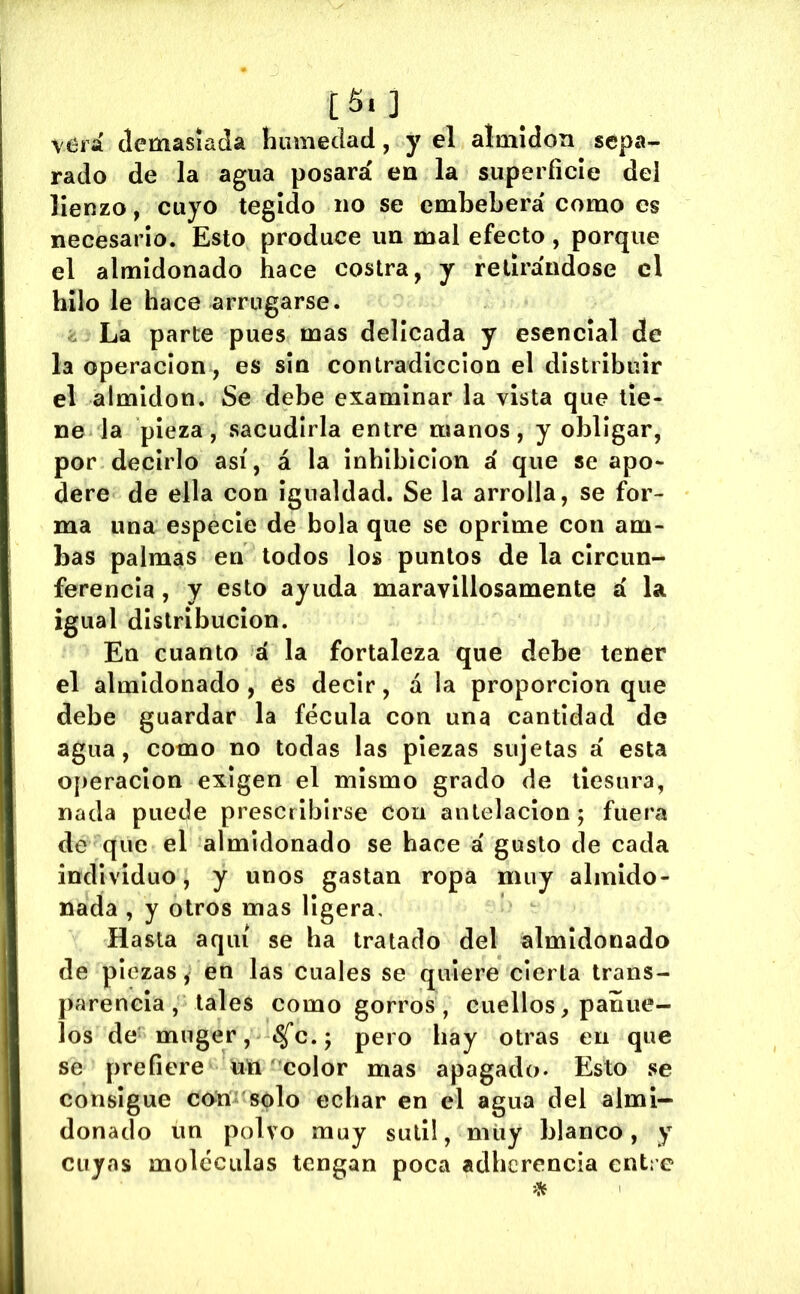 [5«] verá demasiada humedad, y el almidón sepa- rado de la agua posara' en la superficie del lienzo, cuyo tegido no se embeberá' como es necesario. Esto produce un mal efecto, porque el almidonado hace costra, y retirándose el hilo le hace arrugarse. . La parte pues mas delicada y esencial de la Operación, es sin contradicción el distribuir el almidón. Se debe examinar la vista que tie- ne la pieza, sacudirla entre manos, y obligar, por decirlo así, á la inhibición á que se apo- dere de ella con Igualdad. Se la arrolla, se for- ma una especie de bola que se oprime con am- bas palmas en todos los puntos de la circun- ferencia , y esto ayuda maravillosamente á la igual distribución. En cuanto á la fortaleza que debe tener el almidonado , és decir, á la proporción que debe guardar la fécula con una cantidad de agua, como no todas las piezas sujetas á esta operación exigen el mismo grado de tiesura, nada puede prescribirse con antelación 5 fuera de que el almidonado se hace á gusto de cada individuo, y unos gastan ropa muy almido- nada , y otros mas ligera. Hasta aquí se ha tratado del almidonado de piezas f en las cuales se quiere cierta trans- parencia , tales como gorros , cuellos, pañue- los de miiger, «Sfc.; pero hay otras en que se prefiere un í^color mas apagado. Esto se consigue cnm'solo echar en el agua del almi- donado un polvo muy sutil, miiy blanco, y cuyas moléculas tengan poca adherencia entre