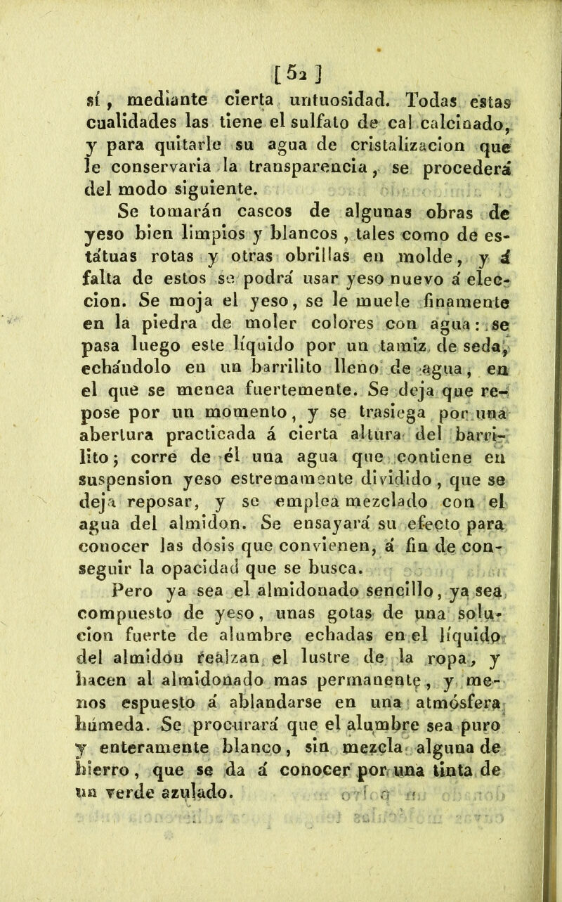 [5.] _ SÍ , mediante cíerU untuosidad. Todas éstas cualidades las tiene el sulfato de cal caldeado, y para quitarle su agua de cristalización que le conservarla la transparencia, se procederá del modo siguiente. Se tomarán cascos de algunas obras de yeso bien limpios y blancos , tales como de es- tatuas rotas y otras obrillas en molde, y d falta de estos se podrá usar yeso nuevo á elec- ción. Se moja el yeso, se le muele finamente en la piedra de moler colores con agua:.se pasa luego este líquido por un tamiz de seda, echándolo en un barrillto lleno de agua j ea el que se menea fuertemente. Se deja que re- pose por un momento, y se trasiega por una abertura practicada á cierta altura del barrl- lltoj corre de él una agua que contiene en suspension yeso estremameute dividido, que se deja reposar, y se emplea mezclado con el agua del almidón. Se ensayará su efecto para conocer las dosis que convienen, a fin de con- seguir la opacidad que se busca. Pero ya sea el almidonado sencillo, ya sea compuesto de yeso, unas gotas de una solu- ción fuerte de alumbre echadas en el líquido del almidón íeálzan el lustre de la ropa, y hacen al almidonado mas permanent^, y me- nos espuesto á ablandarse en una atmósfera húmeda. Se procurará que el alumbre sea puro y enteramente blanco, sin mezcla» alguna de hierro, que se da á conocer porcuna tinta de im verde azulado. T n f