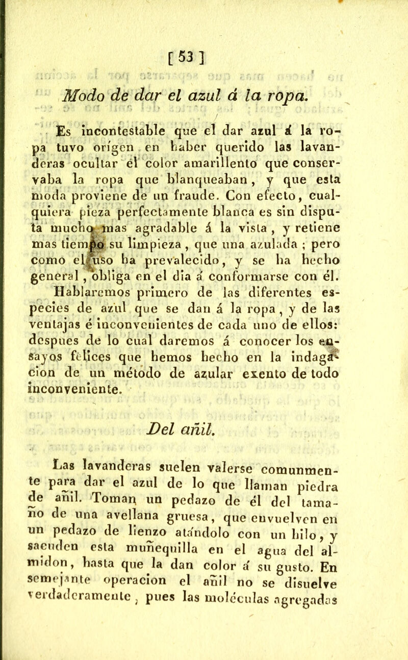 Modo de dar el azul á la ropa. Es Incontestable qne el dar azul á la ro- pa tuvo origen en haber querido las lavan- deras ocultar éV color amarillento que conser- vaba la ropa que blanqueaban, y que esta moda proviene de un fraude. Con efecto, cual- quiera pieza perfectamente blanca es sin dispu- ta much (>, mas agradable á la vista, y retiene mas tiemfo, su limpieza , que una azulada ; pero como elfti^o ha prevalecido, y se ha hecho general , obliga en el día á conformarse con él. Hablaremos primero de las diferentes es- pecies de azul que se dan á la ropa , y de las ventajas é Inconvenientes de cada uno de ellos: después de lo cual daremos á conocer los en- sayos felices que hemos hecho en la indagd^ cion de un método de azular exento de todo inconveniente. Del añil, Cas lavanderas suelen valerse comunmen- te dar el azul de lo que llaman piedra de añil. Toma^ un pedazo de él del tama- ño de una avellana gruesa, que envuelven en un pedazo de lienzo atándolo con un hilo, y sacuden esta muñequilla en el agua del al- midón, basta que la dan color á su gusto. En semejante operación el añil no se disuelve verdaderamente , pues las moléculas agregadas