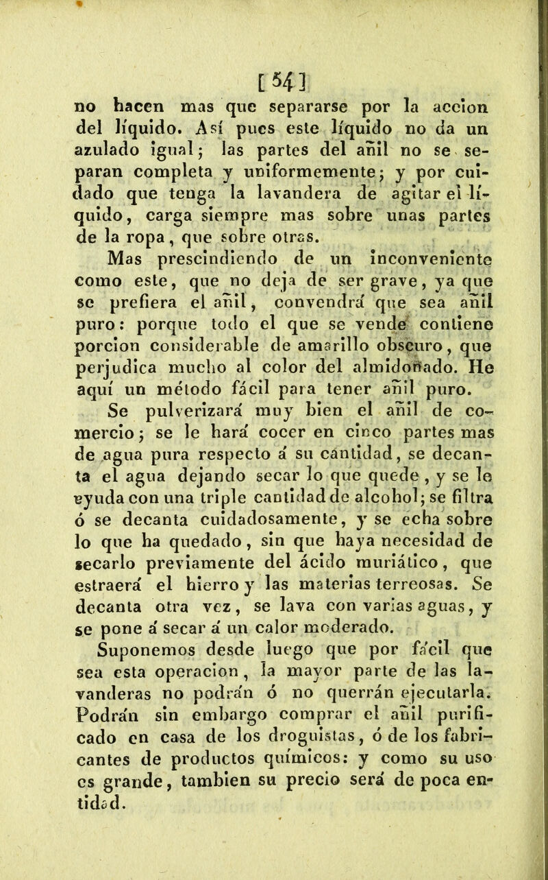 [54] no hacen mas que separarse por la acción del líquido. Así pues este líquido no da un azulado Igual; las partes del añil no se se- paran completa y uniformemente; y por cui- dado que tenga la lavandera de agitar el lí- quido, carga siempre mas sobre unas parles de la ropa, que sobre otras. Mas prescindiendo de un inconveniente como este, que no deja de ser grave, ya que se prefiera el añil , convendrá que sea añil puro: porque todo el que se vende contiene porclon considerable de amarillo obscuro, que perjudica mucho al color del almidorifado. He aquí un método fácil para tener añil puro. Se pulverizará muy bien el añil de co- mercio; se le hará cocer en cinco partes mas de agua pura respecto á su cantidad, se decan- ta el agua dejando secar lo que quede, y se le ^yudaconuna triple cantidad de alcohol; se filtra ó se decanta cuidadosamente, y se echa sobre lo que ha quedado, sin que haya necesidad de secarlo previamente del ácido muríátlco, que estraerá el hierro y las materias terreosas. Se decanta otra vez, se lava con varias aguas, y se pone á secar á un calor moderado. Suponemos desde luego que por fácil que sea esta operación, la mayor parte de las la- vanderas no podrán ó no querrán ejecutarla. Podrán sin embargo comprar el añil purifi- cado en casa de los droguistas, ó de los fabri- cantes de productos químicos: y como su uso es grande, también su precio será de poca en- tidad.