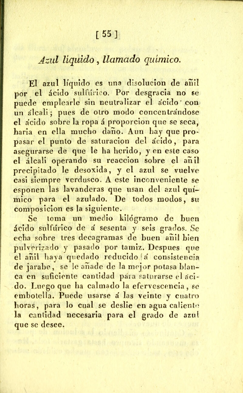 [55] Jzul liquido, llamado químico. El azul 1/qiiklo es una clisolncíon de auíl por el ácido sulfúrico. Por desgracia no se puede emplearle sin neutralizar el ácido' con un álcali; pues de otro modo concentrándose el ácido sobre la ropa á proporción que se seca, haría en ella mucho daño. Aun hay que pro- pasar el punto de saturación del ácido, para asegurarse de que le ha herido, yen este caso el álcali operando su reacción sobre el añil precipitado le desoxida, y el azul se vuelve casi siempre verdusco. A este Inconveniente se esponen las lavanderas que usan del azul quí- mico para el azulado. De todos modos, su composición es la siguiente. Se toma un medio kilogramo de buen ácido sulfúrico de á sesenta y seis grados. Se echa sobre tres decagramas de buen añil bien pulverizado y pasado por tamiz. Después que el añil haya quedado reducido !á consistencia de jarabe, se !e añade de la mejor potasa blan- ca en suficiente cantidad para saturarse el áci- do. Luego que ha calmado la efervescencia, se embotella. Puede usarse á las veinte y cuatro horas, para lo cual se deslíe en agua callentí* la cantidad necesaria para el grado de azul que se desee.