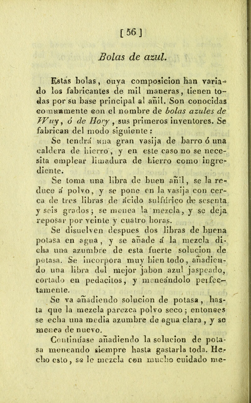 [56] Bolas de azul. Estas bolas, ouya composición Han varia- áo los fabricantes de mil maneras, tienen to- das por su base principal al anil. Son conocidas eomuiamente con el nombre de bolas azules de TVuy ^ ó de Hory ^ sus primeros inventores. Se fabrican del modo siguiente: Se tendrá mía gran vasija de barro ó una caldera de hierro , y en este caso no se nece- sita emplear limadura de hierro como ingre- diente. Se toma una libra de buen añil, se la re-» duce á polvo, y se pone en la vasija con cer- ca de tres libras de ácido sulfúrico d-e sesenta y seis grados j se menea la mezcla, y se deja reposar por veinte y cuatro boras. Se disuelven después dos libras de buena potasa en agua , y se anade á la mezcla di- cha uo^ azumbre de esta fuerte solución de potasa. Se incorpora muy bien todo, añadien- do una libra dol mejor jabón azul jaspeado, cortado en pedacitos, y meneándolo peifec- tamenle. Se va añadiendo solución de potasa , has- ta que la mezcla parezca polvo seco j entonees se echa una media azumbre de agua clara , y se menea de nuevo. Goiulniíase añadiendo la solución de pota- sa meneando siempre hasta gastarla toda. He.- cbo esto, le mezcla con inucho cuidado me-