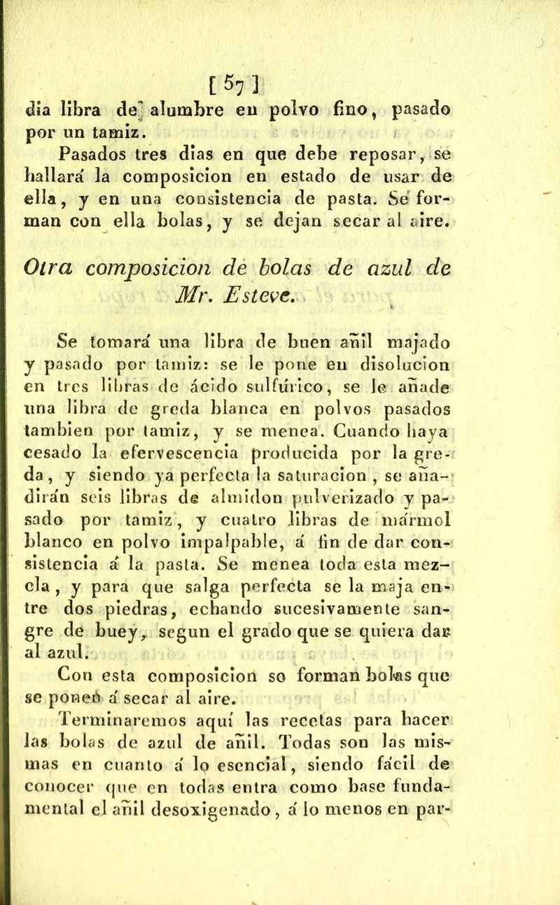 15: ] día libra de^ alumbre eu polvo fino, pasado por un tamiz. Pasados tres dias en que debe reposar, se hallará la composición en estado de usar de ella, j en una coosistencla de pasta. Se for- man con ella bolas, y se dejan secaral aire. Oirá composición de bolas de azul de Mr, Esteve, Se tomará una libra de buen añil majado y pasado por tamiz: se le pone eu disolución en tres libras de ácido sulfúrico, sede añade una libra de greda blanca en polvos pasados también por tamiz, y se menea. Cuando haya cesado la efervescencia producida por la gre- da, y siendo ya perfecta la saturación , se aña- dirán seis libr«'»s de almidón pulverizado y pa- .sado por tamiz, y cuatro libras de mármol blanco en polvo impalpable, á fin de dar con- sistencia á la pasta. Se menea toda esta mez- cla , y para que salga perfecta se la maja en- tre dos piedras, echando sucesivamente san- gre de buey y según el grado que se quiera dau al azul. Con esta composición so forman boks que se poned á secar al aire. Terminaremos aquí las recetas para hacer las bolas de azul de añil. Todas son las mis- mas en cuanto á lo esencial, siendo fácil de conocer (jue en todas entra como base funda- mental el añil desoxigenado, á lo menos en par-