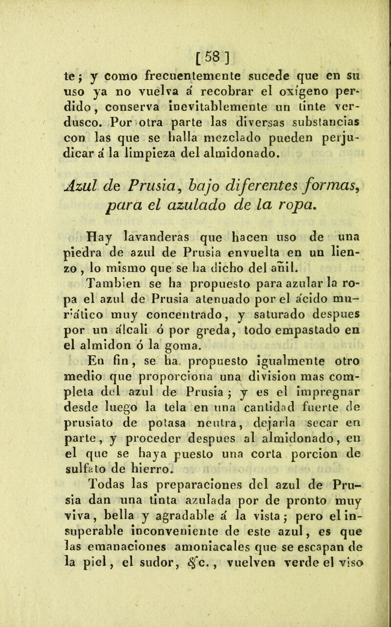 [58] te j y como frecuentemente sucede que en su uso ya no vuelva á recobrar el oxígeno per- dido , conserva ¡nevltablemente un tinte ver* diisco. Por otra parte las diversas substancias con las que se halla mezclado pueden perju- dicar á la limpieza del almidonado. uizul de Prusia, bajo diferentes formas, para el azulado de la ropa. Hay lavanderas que hacen uso de una piedra de azul de Prusia envuelta en un lien- zo , lo mismo que se ha dicho del añil. También se ha propuesto para azular la ro- pa el azul de Prusia atenuado por el a'cido mu- r'álico muy concentrado, y saturado después por un álcali ó por greda, todo empastado en el almidón ó la goma. En fin, se ha. propuesto igualmente otro medio que proporciona una division mas com- pleta del azul de Prusia ^ y es el impregnar desde luego la tela en una cantidad fuerte de prusiato de potasa neutra, dejarla secar en parte, y proceder después al almidonado, en el que se haya puesto una corta porción de sulfato de hierro. Todas las preparaciones del azul de Pru- sia dan una tinta azulada por de pronto muy viva, bella y agradable á la vista; pero el in- superable inconveniente de este azul, es que las emanaciones amoniacales que se escapan de la piel, el sudor, <^^c. , vuelven verde el viso