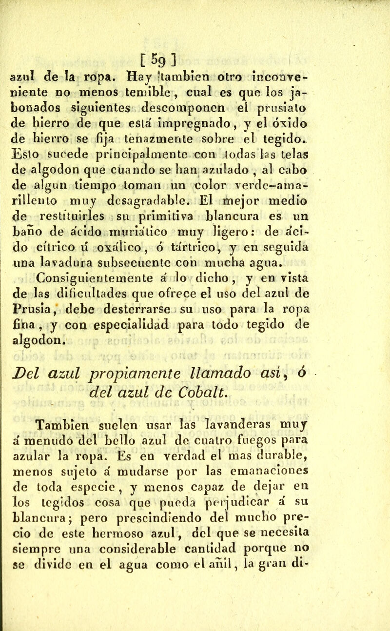 azul de la ropa. Haj kamblen otro íiicoave- niente no menos temible , cual es que los ja- bonados siguientes descomponen el pruslato de hierro de que está Impregnado, y el óxido de hierro se fija tenazmente sobre el tegido. Esto sucede principalmente con todas las telas de algodón que cuando se han azulado , al cabo de algún tiempo loman un color verde-ama- rillento muy desagradable. El mejor medio de restituirles su primitiva blancura es un baño de ácido murlálíco muy ligero: de áci- do cítrico lí oxálico, ó tártrico, y enseguida ' una lavadura subsecuente con mucha agua. Consiguientemente á lo dicho, y envista de las dificultades que ofrece el uso del azul de I Prusla, debe desterrarse su uso para la ropa í fina, y con especialidad para todo tegido de ^ algodón. ; Del azul propiamente llamado asi^ ó \ del azul de Cobalt. También suelen usar las lavanderas muy á menudo del bello azul de cuatro fuegos para azular la ropa. Es en verdad el mas durable, menos sujeto á mudarse por las emanaciones de toda especie , y menos capaz de dejar en los legidos cosa que pueda perjudicar á su blancura; pero prescindiendo del mucho pre- cio de este hermoso azul, del que se necesita siempre una considerable cantidad porque no se divide en el agua como el añil, la gran di-