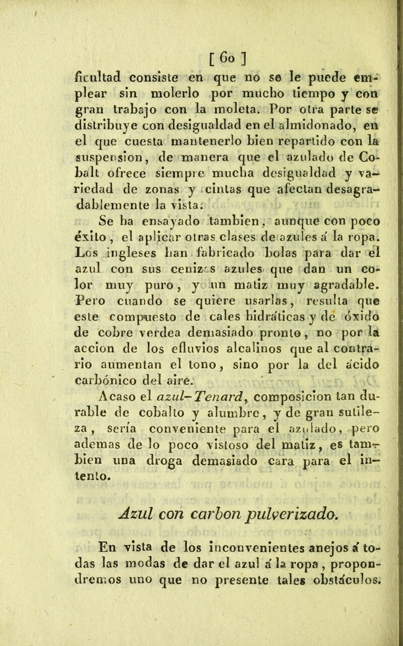 íicultad consiste en que no se le puede em- plear sin molerlo por mucho tiempo y con gran trabajo con la moleta. Por otra parte s© distribuye con desigualdad en el almidonado, en el que cuesta mantenerlo bien repartido con la suspeosion, de manera que el azulado de Co- balt ofrece siempre mucha desigualdad y va-^ riedad de zonas y cintas que afectan desagra- dablemente la vista; Se ha ensayado también, aunque con poco éxito , el aplicar otras clases de azules á la ropa. Los ingleses han fabricado bolas para dar el azul con sus cenizrs azules que dan un co- lor muy puro, y un matiz muy agradable. Pero cuando se quiere usarlas, resulta que este compuesto de cales bidráticas y dé óxido de cobre verdea demasiado pronto, no por lá acción de los efluvios alcalinos que al contra- rio aumentan el tono, sino por la del ácido carbónico del aire. Acaso el azul-Tenardy composición tan du- rable de cobalto y alumbre, y de gran sutile- za , sería conveniente para el azulado, pero ademas de lo poco vistoso del matiz, es tam>r bien una droga demasiado cara para el in- tento. Azul con carbón pulverizado. En vista de los inconvenientes anejos á to- das las modas de dar el azul á la ropa , propon- dremos uno que no presente tales obstáculos.