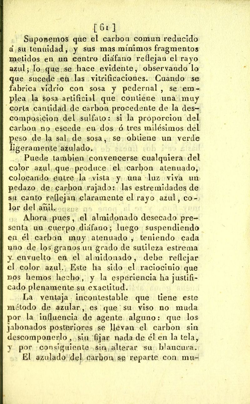 Suponemos que el carboa común reducido a su tenuidad, y sus mas mínimos fragmentos metidos en un centro diáfano reílejau el rayo azulj lo que se hace evidente, observándolo que sucede en las vitrificaciones. Cuando se fabrica vidrio con sosa y pedernal , se em- plea la sosa artificial que coullece una muy corla cantidad de carbón procedente de la des- composición del sulfato: si la proporción del carbón no escede en dos ó tres milésimos del peso de la sal de sosa, se obtiene un verde ligeramente azulado. Puede también convencerse cualquiera del color azul que produce el carbón atenuado, colocando entre la vista y una luz viva un pedazo de carbón rajado: las estremidades de su canto reflejan claramente el rayo azul, co- lor del añil. Ahora pues, el almidonado desecado pre- senta un cuerpo diáfano; luego suspendiendo en él carbon muy atenuado , teniendo cada uno de los granos im grado de sutileza estrema y envuelto en el almidonado, debe reflejar el color azul. Este ha sido el raciocinio que nos hemos hecho, y la esperlencla ha justifi- cado plenamente su exactitud. La ventaja Incontestable que tiene este método de azular, es que su viso no muda por la Influencia de agente alguno: que los jabonados posteriores se llevan el carbon sin descomponerlo , sin fijar nada de él en la tela, y por consiguiente sin . alterar su blancura. El azulado del carbon se reparte con mu-