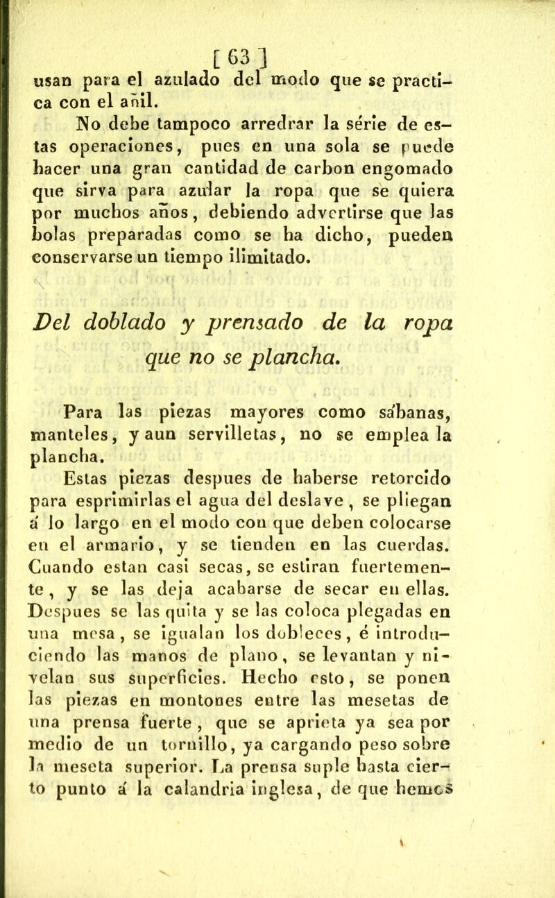 usan para el azulado del modo que se practi- ca con el anil. No debe tampoco arredrar la serie de es- tas operaciones, pues en una sola se puede hacer una gran cantidad de carbon engomado que sirva para azular la ropa que se quiera por muchos anos, debiendo advertirse que las bolas preparadas como se ha dicho, pueden conservarse un tiempo ilimitado. Del doblado y prensado de la ropa que no se plancha. Para las piezas mayores como sábanas, manteles, y aun servilletas, no se empléala plancha. Estas piezas después de haberse retorcido para esprimirlas el agua del deslave , se pliegan á lo largo en el modo con que deben colocarse en el armario, y se tienden en las cuerdas. Cuando están casi secas, se estiran fuertemen- te , y se las deja acabarse de secar en ellas. Después se las quita y se las coloca plegadas en una mesa, se igualan los dobleces, é introdu- ciendo las manos de plano, se levantan y ni- velan sus superficies. Hecho esto, se ponen las piezas en montones entre las mesetas de una prensa fuerte , que se aprieta ya sea por medio de un tornillo, ya cargando peso sobre la meseta superior. La prensa suple hasta cier- to punto á la calandria inglesa, de que hemos