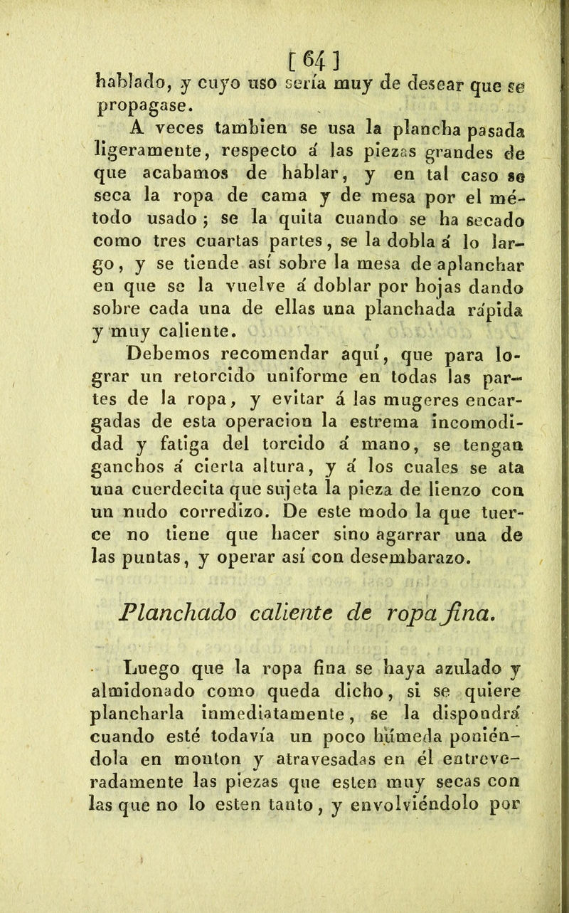 [64] hablado, y cuyo uso sería muy de desear que se propagase. A veces también se usa la plancha pasada ligeramente, respecto á las piezas grandes de que acabamos de hablar, y en tal caso se seca la ropa de cama y de mesa por el mé- todo usado 5 se la quita cuando se ha secado como tres cuartas partes, se la dobla á lo lar- go, y se tiende así sobre la mesa de aplanchar en que se la vuelve á doblar por hojas dando sobre cada una de ellas una planchada rápida y muy caliente. Debemos recomendar aquí, que para lo- grar un retorcido uniforme en todas las par- tes de la ropa, y evitar á las mugeres encar- gadas de esta operación la estrema Incomodi- dad y fatiga del torcido á mano, se tengan ganchos á cierta altura, y á los cuales se ata una cuerdecita que sujeta la pieza de lienzo con un nudo corredizo. De este modo la que tuer- ce no tiene que hacer sino agarrar una de las puntas, y operar así con desembarazo. Planchado caliente de ropa Jiña. Luego que la ropa fina se haya azulado y almidonado como queda dicho, si se quiere plancharla inmediatamente, se la dispondrá cuando esté todavía un poco hiímeda ponién- dola en monton y atravesadas en él entreve- radamente las piezas que eslen muy secas con las que no lo esten tanto, y envolviéndolo por