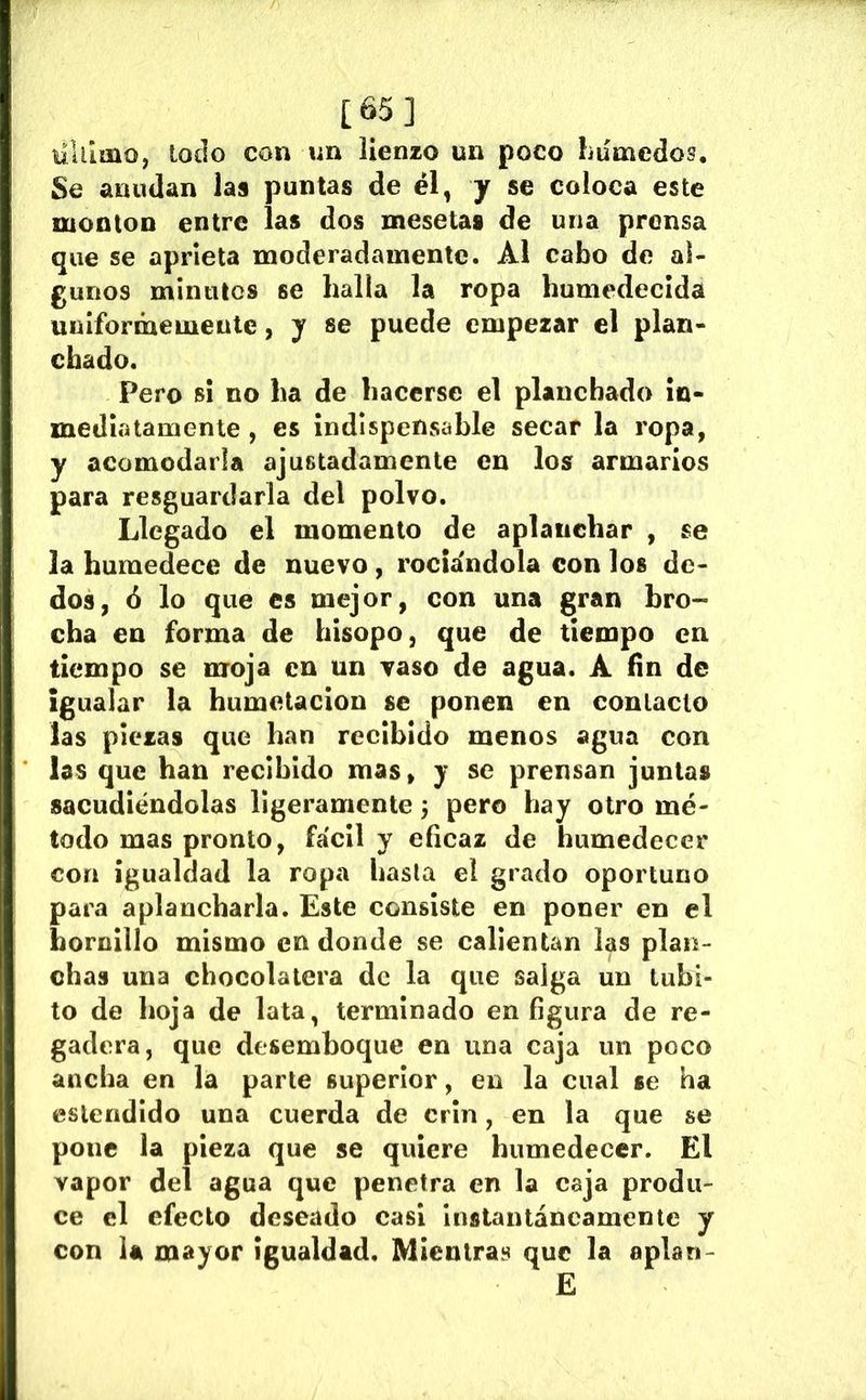 [65] tilllmo, loílo con nn lienzo un poco húmedos. Se anudan las puntas de él, y se coloca este mooton entre las dos mesetas de una prensa que se aprieta moderadamente. Al cabo de al- gunos minutos se halla la ropa humedecida uniformemente, y se puede empezar el plan- chado. Pero si no ha de hacerse el planchado in- mediatamente , es indispensable secar la ropa, y acomodarla ajustadamente en los armarios para resguardarla del polvo. Llegado el momento de aplanchar , se la humedece de nuevo, rociándola con los de- dos, 6 lo que es mejor, con una gran bro- cha en forma de hisopo, que de tiempo en tiempo se moja en un vaso de agua. A fin de igualar la humetacion se ponen en contacto las piezas que han recibido menos agua con las que han recibido mas, y se prensan juntas sacudiéndolas ligeramente pero hay otro mé- todo mas pronto, fácil y eficaz de humedecer con igualdad la ropa hasta el grado oportuno para aplancharla. Este consiste en poner en el hornillo mismo en donde se callentan las plan- chas una chocolatera de la que saiga un tubi- to de hoja de lata, terminado en figura de re- gadera, que desemboque en una caja un poco ancha en la parte superior, en la cual se ha eslendido una cuerda de crin, en la que se pone la pieza que se quiere humedecer. El vapor del agua que penetra en la caja produ- ce el efecto deseado casi instantáneamente y con U mayor igualdad. Mientras que la aplan- E