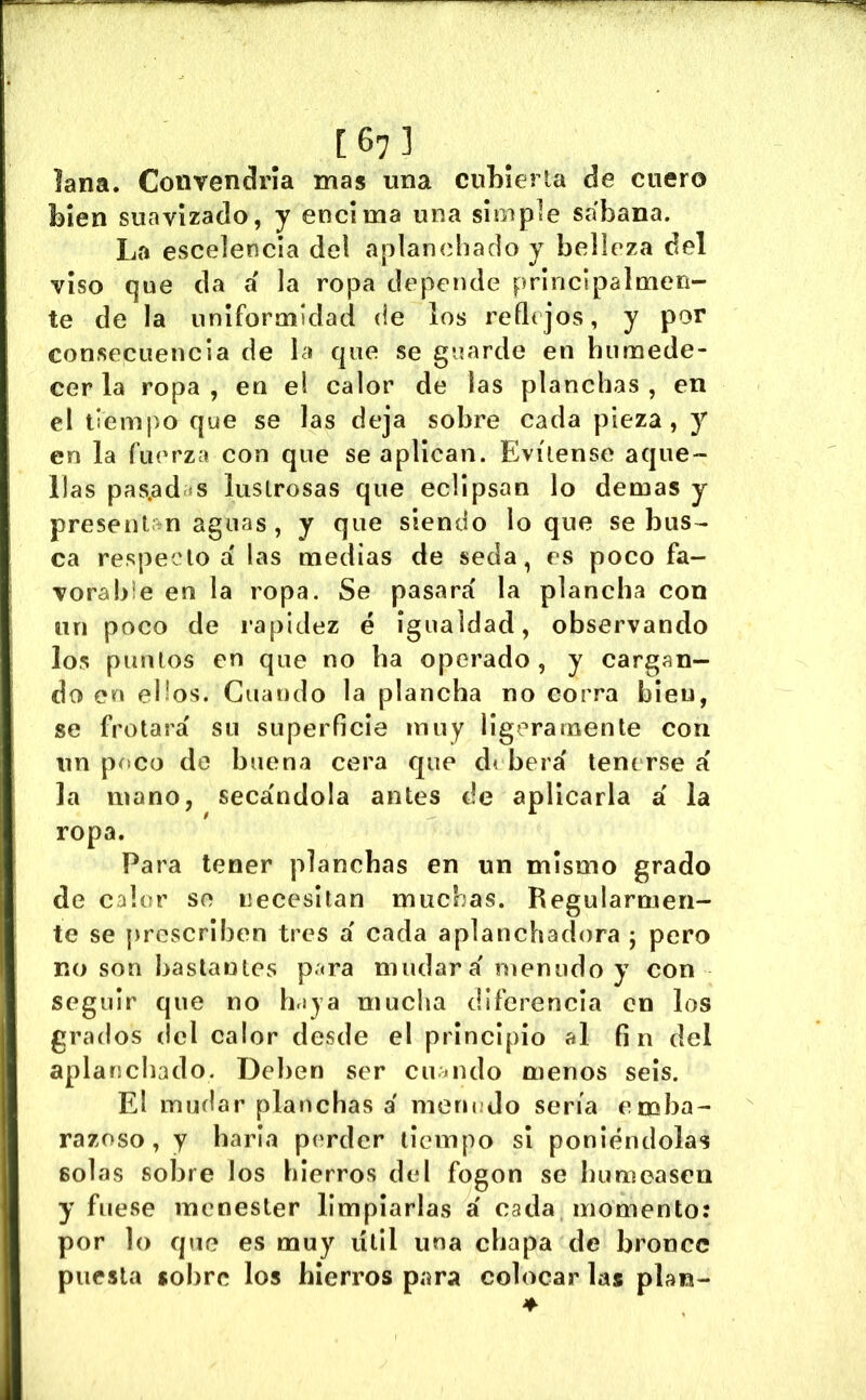 lana. Coiirendría mas una cubierta de cuero bien suavizado, y encima una simple sábana. La escelencia del aplanchado y belleza del viso que da á la ropa depende principalmen- te de la uniformidad de los rede jos, y por consecuencia de la que se guarde en humede- cer la ropa, en el calor de las planchas, en el tiempo que se las deja sobre cada pieza, y en la fuerza con que se aplican. Evítense aque- llas pas.ad »s lustrosas que eclipsan lo demas y present n aguas, y que siendo loque se bus- ca respecto a' las medias de seda, es poco fa- vorahie en la ropa. Se pasará la plancha con un poco de rapidez é igualdad, observando los puntos en que no ha operado, y cargan- do en ellos. Guando la plancha no corra bieu, se frotará su superficie muy ligeramente con un poco de buena cera que d( berá tenerse á la mano, secándola antes de aplicarla á la ropa. Para tener planchas en un mismo grado de calor se necesitan muchas. Regularmen- te se prescriben tres á cada aplanchadora ; pero no son bastantes para mudará menudo y con seguir que no haja mucha diferencia en los grados del calor desde el principio al fin del aplanchado. Deben ser cuando menos seis. El mudar planchas á meru¡do sería emba- razoso, y haría perder tiempo si poniéndolas solas sobre los hierros del fogon se humeasen y fuese menester limpiarlas á cada momento: por lo que es muy útil una chapa de bronce puesta sobre los hierros para colocar las plan-