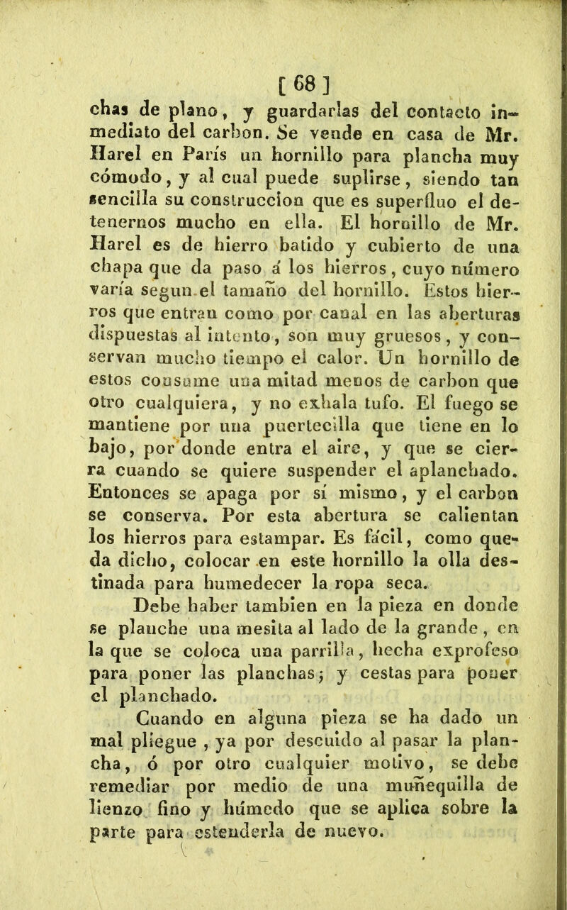 [68] chas de plano, y guardarlas del contado In- mediato del carbon. Se vende en casa de Mr. Harel en París un hornillo para plancha muy cómodo, y al cual puede suplirse, siendo tan sencilla su construcción que es superfino el de- tenernos mucho en ella. El hornillo de Mr. Harel es de hierro batido y cubierto de una chapa que da paso á los hierros, cuyo número varía según-el tamaño del hornillo. Estos hier- ros que entran como por canal en las aberturas dispuestas al intento, son muy gruesos , y con- servan mucho tiempo el calor. Un hornillo de estos consume uoa mitad menos de carbon que otro cualquiera, y no exhala tufo. El fuego se mantiene por una puertecdla que tiene en lo bajo, por'donde entra el aire, y que se cier- ra cuando se quiere suspender el aplanchado. Entonces se apaga por sí mismo, y el carbon se conserva. Por esta abertura se calientan los hierros para estampar. Es fácil, como que- da dicho, colocar en este hornillo la olla des- tinada para humedecer la ropa seca. Debe haber también en la pieza en donde se planche una inesita al lado de la grande , cu la que se coloca una parrilla, hecha exprofeso para poner las planchas j y cestas para poner el planchado. Cuando en alguna pieza se ha dado un mal pliegue , ya por descuido al pasar la plan- cha, ó por otro cualquier motivo, se debe remediar por medio de una muñequiila de lienzo fino y húmedo que se aplica sobre la psirte para estenderla de nuevo.