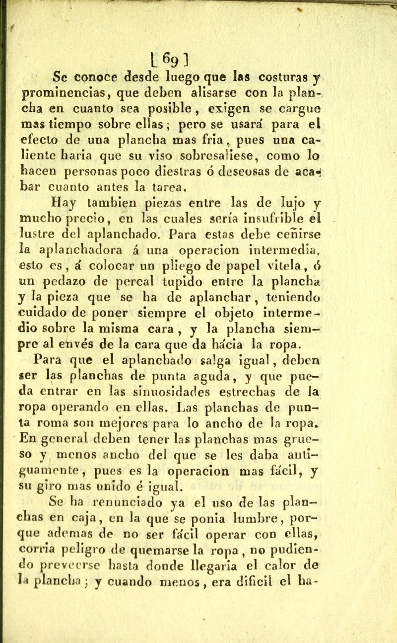 1693 Se conoce desde luego que l«s costuras y prominencias, que deben alisarse con la plan- cha en cuanto sea posible, exigen se cargue mas tiempo sobre ellas; pero se usará para el efecto de una plancha mas fria, pues una ca- liente haría que su viso sobresaliese, como lo hacen personas poco diestras ó deseosas de aca-í bar cuanto antes la tarea. Hay también piezas entre las de lujo y mucho precio, en las cuales sería insufiible el lustre del aplanchado. Para estas debe ceñirse la aplanchadora á una operación intermedia, esto es, á colocar un pliego de papel vitela, <S un pedazo de percal tupido entre la plancha y la pieza que se ha de aplanchar , teniendo cuidado de poner siempre el objeto interme- dio sobre la misma cara , y la plancha siem- pre al etivés de la cara que da hacia la ropa. Para que el aplanchado salga igual, deben «er las planchas de punta aguda, y que pue- da entrar en las sinuosidades estrechas de la ropa operando en ellas. Las planchas de pun- ta roma son mejores para lo ancho de la ropa. En general deben tener las planchas mas grue- so y menos ancho del que se les daba anti- guamente, pues es la operación mas fácil, y su giro mas unido é igual. Se ha renunciado ya el uso de las plan- chas en caja, en la que se ponía lumbre, por- que ademas de no ser fácil operar con ellas, corría peligro de quemársela ropa , no pndien- do preveerse basta donde llegaría el calor de la plancha • y cuando menos, era diíicil el ha-