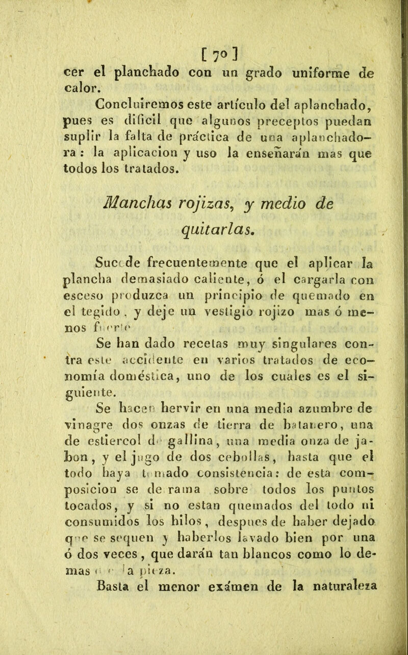 C 70] cer el planchado con un grado uniforme de calor. Concluiremos este artículo del aplanchado, pues es diíjcil que algunos preceptos puedan suplir la falta de práctica de uoa aplanchado- ra : la aplicación y uso la ensenarán mas que todos los tratados. Manchas rojizas^ y medio de quitarlas. Suc( de frecuentemente que el aplicar la plancha demasiado caliente, ó el cargarla con esceso produzca un principio de quemado en el tegido . y deje un vestigio rojizo mas ó me- nos fs Se han dado recetas muy singulares con- tra esto iíccideiite en varios tratados de eco- nomía doméstica, uno de los cuales es el si- guiente. Se hacen hervir en una media azumbre de vinagre dos onzas de tierra de batanero, una de estiércol d- gallina, uoa media onza de ja- bón, y el jugo de dos cebollas, hasta que el todo haya timado consistencia: de esta com- posición se de rama sobre todos los pinitos locados, y si no están quemados del todo ni consumidos los hilos, después de haber dejado se sequen } haberlos lavado bien por una ó dos veces , que darán tan blancos como lo de- mas « ' f/lt za. Basta el menor examen de la naturaleza