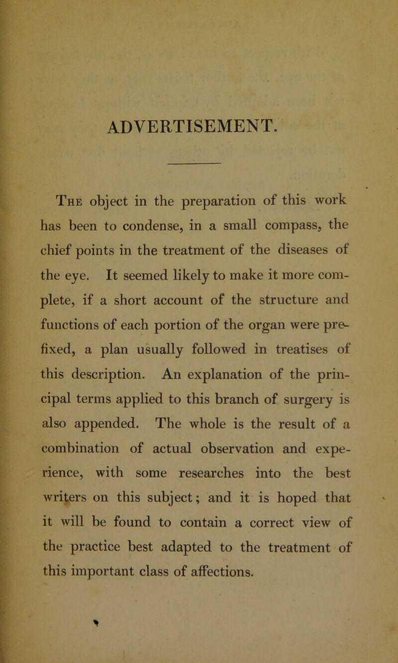 ADVERTISEMENT. The object in the preparation of this work has been to condense, in a small compass, the chief points in the treatment of the diseases of the eye. It seemed likely to make it more com- plete, if a short account of the structure and functions of each portion of the organ were pre- fixed, a plan usually followed in treatises of this description. An explanation of the prin- cipal terms applied to this branch of surgery is also appended. The whole is the result of a combination of actual observation and expe- rience, with some researches into the best writers on this subject; and it is hoped that it will be found to contain a correct view of the practice best adapted to the treatment of this important class of affections.