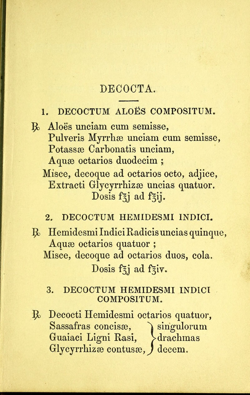 DECOCTA. 1. DECOCTUM ALOES COMPOSITUM. Aloes unciam cum semisse. Pulveris Myrrhae unciam cum semisse, Potassae Carhonatis unciam, Aquae octarios duodecim ; Misce, decoque ad octarios octo, adjice. Extracti Glycyrrhizae uncias quatuor. Dosis fjj ad f^ij. 2. DECOCTUM HEMIDESMI INDICI. Hemidesmi Indici Radicis uncias quinque. Aquae octarios quatuor ; Misce, decoque ad octarios duos, cola. Dosis f5j ad f§iv. 3. DECOCTUM HEMIDESMI INDICI COMPOSITUM. Decocti Hemidesmi octarios quatuor, Sassafras concisae, singulorum Guaiaci Ligni Rasi, >drachmas Glycyrrhizae contusae, J decem.