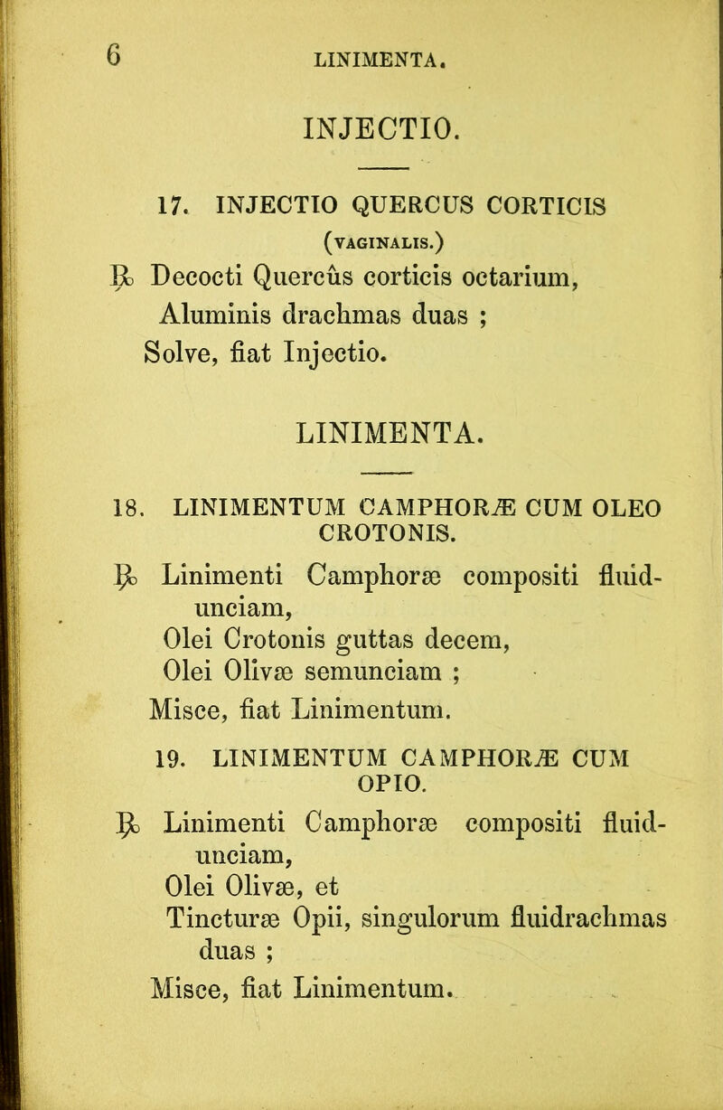 INJECTIO. 17. INJECTIO QUERCUS CORTICIS (vaginalis.) R) Decocti Quercus corticis octarium, Aluminis drachmas duas ; Solve, fiat Injectio. LINIMENTA. 18. LINIMENTUM CAMPHORiE CUM OLEO CROTONIS. Linimenti Camphorse compositi fluid- unciam, Olei Crotonis guttas decem, Olei Olivse semunciam ; Misce, fiat Linimentum. 19. LINIMENTUM CAMPHORiE CUM OPIO. 9) Linimenti C amphorae compositi fluid- unciam, Olei Olivae, et Tincturae Opii, singulorum fluidrachmas duas ; Misce, fiat Linimentum.