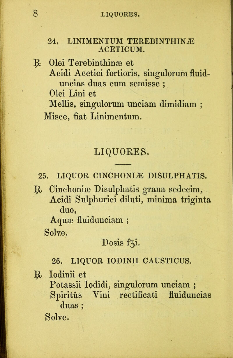 24. LINIMENTUM TEREBINTHINA ACETICUM. Olei Terebinthinae et Acidi Acetici fortioris, singulorum fluid- uncias duas cum semisse ; Olei Lini et Mellis, singulorum unciam dimidiam ; Misce, fiat Linimentum. LIQUORES. 25. LIQUOR CINCHONIA DISULPHATIS. 9) Cinchoniae Disulpbatis grana sedecim, Acidi Sulpliurici diluti, minima triginta duo. Aquae fluidunciam ; Solv.e. Dosis f5i. 26. LIQUOR lODINII CAUSTICUS, lodinii et Potassii lodidi, singulorum unciam ; Spiritus Vini rectificati fluiduncias duas ; Solve.