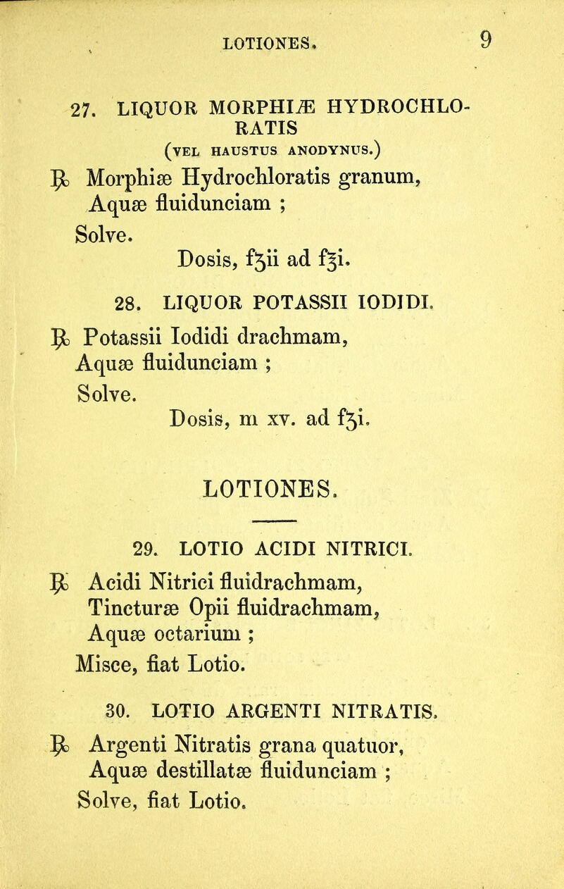 27. LIQUOR MORPHI.E HYDROCHLO- RATIS (vel haustus anodynus.) Morphise Hydrochloratis granum, Aquse fluidunciam ; Solve. Dosis, f5ii ad fji. 28. LIQUOR POTASSII lODIDI. Jfc Potassii lodidi drachmam, Aqu80 fluidunciam ; Solve. Dosis, m XV. ad f5i. LOTIONES. 29. LOTIO ACIDI NITRICL 1^ Acidi Nitrici fluidrachmam, TinctursB Opii fluidrachmam, Aqu80 octarium ; Misce, fiat Lotio. 30. LOTIO ARGENTI NITRATIS. 5c) Argenti Nitratis grana quatuor, Aquse destillatae fluidunciam ; Solve, fiat Lotio.