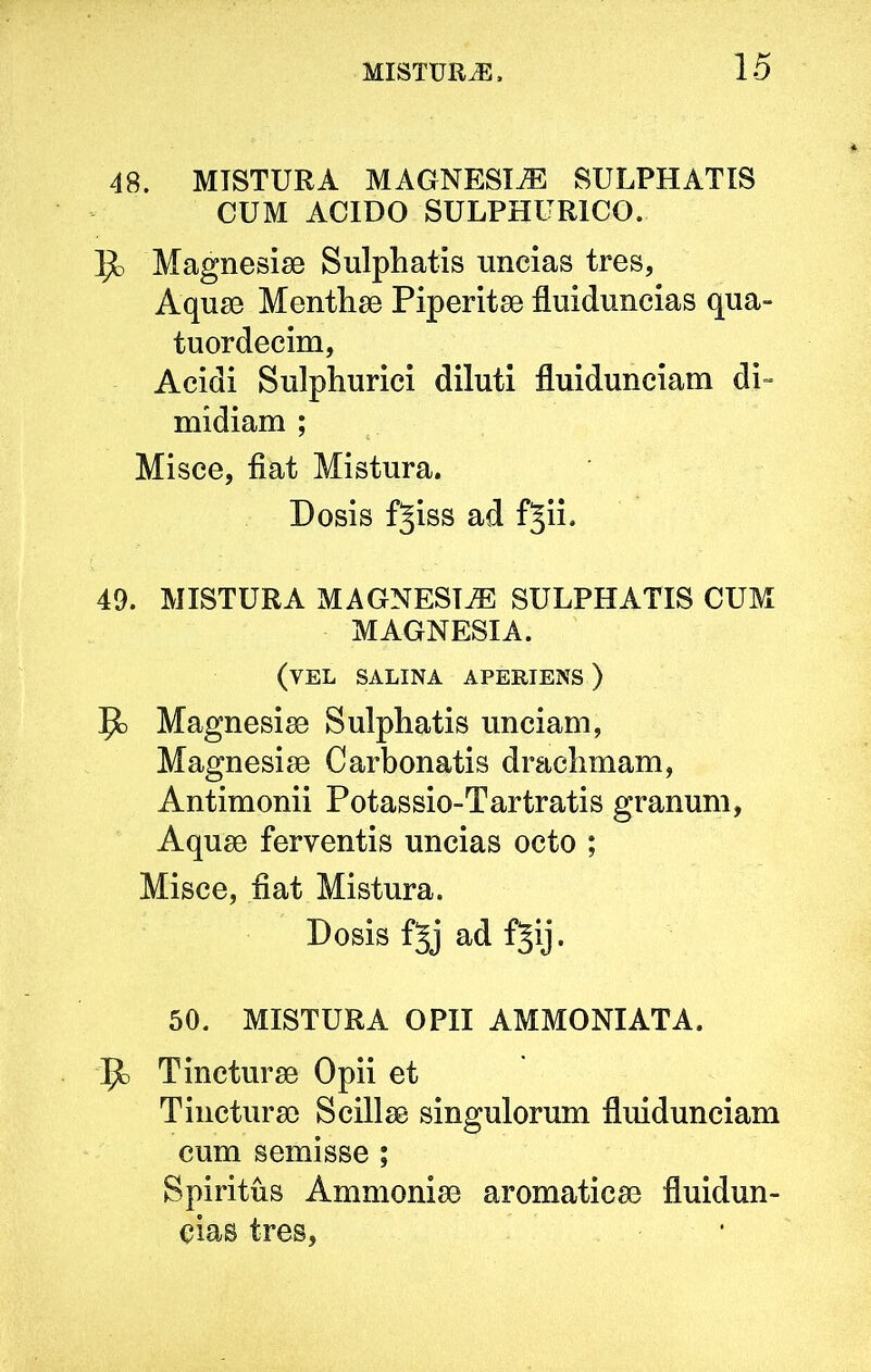 48. MISTURA MAGNESIA SULPHATIS CUM ACIDO SULPHURICO. 1^ Magnesiae Sulphatis nncias tres, Aquae Menthae Piperitae fluiduncias qua- tuordecim, Acidi Sulphurici diluti fluidunciam di= midiam ; Misce, fiat Mistura. Dosis fjiss ad fjii. 49. MISTURA MAGNESIA SULPHATIS CUM MAGNESIA. (vel salina aperiens ) ^ Magnesiae Sulphatis unciam, Magnesiae Carbonatis drachmam, Antimonii Potassio-Tartratis granum, Aquae ferventis uncias octo ; Misce, fiat Mistura. Dosis fjj ad f§ij. 50. MISTURA OPII AMMONIATA. Tincturae Opii et Tincturae Scillae singulorum fluidunciam cum semisse ; Spiritus Ammoniae aromaticae fluidun- cias tres,