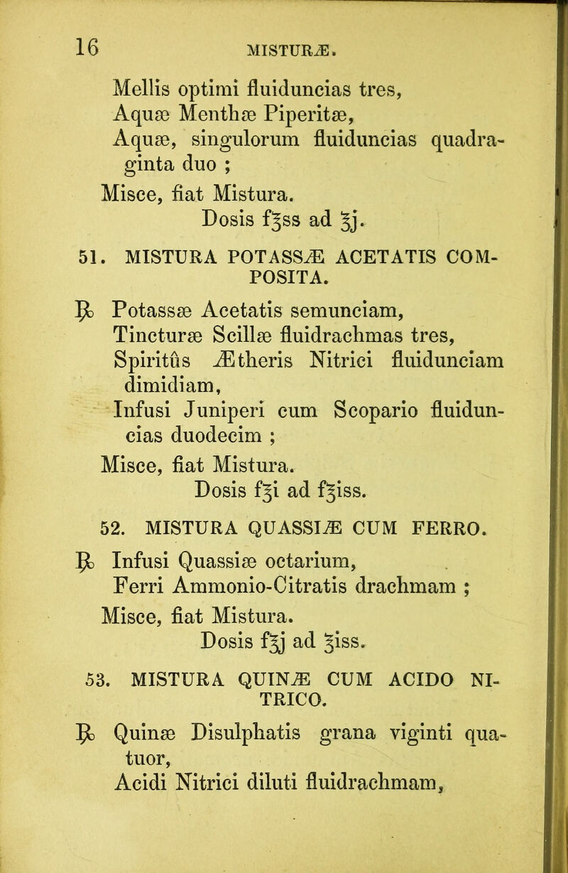 Mellis optimi fluiduncias tres, Aquae Menthae Piperitse, Aquae, singulorum fluiduncias quadra- ginta duo ; Misce, fiat Mistura. Dosis f^ss ad Jj. 51. MISTURA POTASSE ACETATIS COM- POSITA. Jo Potassae Acetatis semunciam. Tincturae Scillae fluidrachmas tres. Spiritus ^theris Nitrici fluidunciam dimidiam, Infusi Juniperi cum Scopario fluidun- cias duodecim ; Misce, fiat Mistura. Dosis fji ad f^iss. 52. MISTURA QUASSIAE CUM FERRO. Infusi Quassiae octarium. Ferri Ammonio-Citratis drachmam ; Misce, fiat Mistura. Dosis f^ ad §iss. 53. MISTURA QUIN^ CUM ACIDO NI- TRICO. Quinae Disulphatis grana viginti qua- tuor, Acidi Nitrici diluti fluidrachmam.