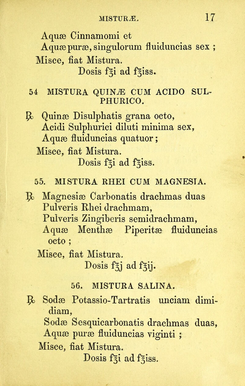 Aquae Cinnamomi et Aquae purae, singulorum fluiduncias sex ; Misce, fiat Mistura. Dosis fji ad f^iss. 54 MISTURA QUIN^ CUM ACIDO SUL- PHURICO. P) Quinae Disulphatis grana octo, Acidi Sulpliurici diluti minima sex, Aquae fiuiduncias quatuor; Misce, fiat Mistura. Dosis fji ad f^iss. 55. MISTURA RHEI CUM MAGNESIA. Jfc Magnesiae Carbonatis drachmas duas Pulveris Phei drachmam, Pulveris Zingiberis semidrachmam. Aquae Menthae Piperitae fluiduncias octo ; Misce, fiat Mistura. Dosis fjj ad fjij. 56. MISTURA SALINA. Jo Sodae Potassio-Tartratis unciam dimi- diam, Sodae Sesquicarbonatis drachmas duas, Aquae purae fluiduncias viginti ; Misce, fiat Mistura.